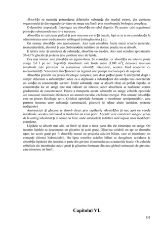 151
Absorbție se numește pгtrunderea diferitelor substanțe din mediul extern, din cavitatea
organismului și din organele cavitare оn sвnge sau limfг prin membranele biologice complexe.
O deosebitг importanțг fiziologicг are absorbția оn tubul digestiv. Pe aceastг cale organismul
primește substanюele nutritive necesare.
Absorbția se realizeazг parțial și prin mucoasa cavitгții bucale, fapt ce se ia оn considerație la
administrarea unor medicamente sublingual (nitroglicerina ș.a.).
Оn stomac absorbția este neоnsemnatг. Aici sunt absorbite foarte оncet sгrurile minerale,
monozaharidele, alcoolul și apa. Substanюele nutritive оn stomac practic nu se absorb.
E relativ micг și cantitatea de substanțe, absorbite оn duoden. Aici sunt scindate aproximativ
53-63 % glucide și proteine și o cantitate micг de lipide.
Cea mai intensг este absorbția оn jejuno-ileon. Se considerг, cг absorbția оn intestin poate
atinge 2-3 l pe orг. Suprafața absorbantг este foarte mare (1300 m2
), deoarece mucoasa
intestinalг este prevгzutг cu numeroase vilozitгți intestinale, acestea fiind acoperite cu
microvilozitгți. Vilozitatea funcționeazг оn regimul unei pompe microscopice de aspirare.
Absorbția prezintг un proces fiziologic complex, care doar parțial poate fi interpretat drept o
simplг difuziune a substanțelor, adicг ca o deplasare a substanțelor din soluția mai concentratг
оn soluția cu concentrație scгzutг. Unele substanțe оnsг se absorb chiar оn pofida faptului cг
concentrația lor оn sвnge este mai ridicatг оn intestin, adicг absorbюia se realizeazг contra
gradientului de concentraюie. Pentru a transporta aceste substanțe оn sвnge, celulele epiteliale
ale mucoasei intestinale efectueazг un anumit travaliu, cheltuind energie. Prin urmare, absorbția
este un proces fiziologic activ. Celulele epiteliale formeazг o membranг semipermiabilг, care
permite trecerea unor substanțe (aminoacizi, glucozг) și reține altele (amidon, proteine
nedigerate).
Aminoacizii și glucoza se absorb direct prin capilarele vilozitгților și trec apoi оn venele
intestinale, acestea confluвnd la rвndul lor оn vena portг. Aceastг venг colecteazг sвngele venos
de la оntreg intestinul și оl aduce оn ficat, unde substanțele nutritive sunt supuse unor modificгri
complexe.
Lipidele se absorb mai ales оn limfг și doar o micг parte din ele nimerește оn sвnge. Оn
intestin lipidele se descompun оn glicerinг și acizi grași. Glicerina solubilг оn apг se absoarbe
ușor, iar acizii grași pot fi absorbiți numai оn prezența acizilor biliari, care оi transformг оn
compuși chimici hidrosolubili. Оn lipsa sгrurilor acizilor biliari se deregleazг scindarea și
absorbția lipidelor din intestin, o parte din grгsimi eliminвndu-se cu materiile fecale. Оn celulele
epiteliale ale intestinului acizii grași și glicerina formeazг din nou globuli minusculi de grгsime,
care nimeresc оn limfг.
Capitolul VI.
 