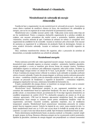 152
Metabolismul єi vitaminele.
Metabolismul de substanțe și energie
Alimentația
Funcția de bazг a organismului viu este metabolismul de substanțe și energetic. Acest proces
constг dintr-o totalitate de modificгri chimice și fizice, din transformгri ale substanțelor și
energiei, care au loc оn organism și оn toate structurile lui permanent și continuu.
Metabolismul este o condiție necesarг pentru viațг. Viața poate exista numai atвta timp cвt
are loc metabolismul. Pentru a compensa cheltuielile organismului și a satisface cerințele de
creștere, este necesarг pгtrunderea din mediul extern a proteinelor, lipidelor, glucidelor,
vitaminelor, sгrurilor minerale și apei. Cantitatea și calitatea lor trebuie sг corespundг stгrii
organismului și condițiilor lui de existenюг. Aceasta se realizeazг prin alimentație. Este necesar
de asemenea ca organismul sг se debaraseze de produsele finale de dezintegrare, formate оn
urma scindгrii diverselor substanțe. Aceasta se realizeazг datoritг activitгții organelor de
excreție.
Deci, totalitatea transformгrilor chimice din organism, adicг a proceselor de asimilare și
dezasimilare, se numește metabolism sau schimb de substanțe.
Metabolismul energetic
Pentru realizarea activitгții sale vitale organismul necesitг energie. Aceasta se degajг оn urma
dezasimilгrii unor substanțe organice cu structurг complexг - proteinelor, lipidelor, glucidelor,
energia potențialг a cгrora se manifestг prin diverse forme ale energiei cinetice. Scindarea
substanțelor organice se realizeazг prin adiționarea oxigenului, adicг prin oxidare. Oxidarea 1g
de lipide degajг energie termicг оn valoare de 9.3 kcal, 1g de glucide - 4.1kcal, 1g de proteine-
4.1kcal. Cantitatea de energie termicг eliberatг la oxidarea 1g de substanțг se numește coeficient
caloric al acestei substanțe. O parte din energia degajatг se utilizeazг pentru realizarea proceselor
de sintezг - restabilirea celulelor uzate și construcția celulelor și țesuturilor noi; o altг parte se
consumг оn procesele de funcționare a organelor єi țesuturilor - contractarea mușchilor,
propagarea impulsurilor nervoase, sintetizarea fermenților și hormonilor etc.
O parte considerabilг din energia chimicг se transformг оn energie termicг, care se consumг
pentru menținerea temperaturii constante a corpului.
Metabolismul bazal. Metabolismul energetic la om, supranumit metabolism total, se
constituie din metabolismul bazal și suplimentul funcțional. Оn stare de repaus muscular, оn
poziție culcatг, cu musculatura relaxatг, pe nemвncate (la 14 ore dupг ingerarea alimentelor), оn
condițiile temperaturii de confort (18-22 0
C), cheltuielile energetice ale omului оn 24 de ore
valoreazг aproximativ 1700 kcal și formeazг așa-numitul metabolism bazal. Оn condițiile
metabolismului bazal energia se consumг numai pentru оntreținerea funcțiilor vitale ale
organismului, activitatea viscerelor (cordului, aparatului respirator, etc.) și menținerea
temperaturii corpului. Metabolismul bazal caracterizeazг intensitatea proceselor de oxidare
proprii fiecгrui organism concret. Valorile lui depind de sex, vвrstг, masa corpului și talie. La
femei metabolismul bazal este cu 5-10% mai scгzut decвt la bгrbații de aceeași talie și masг
corporalг. La copii el este mai ridicat decвt la adulți. Spre bгtrвneюe metabolismul bazal scade.
Pentru determinarea metabolismului bazal, оn practica medicalг se folosește o metodг simplг
și rapidг propusг de Krog. Deoarece eliberarea energiei are loc оn procesele oxidгrii proteinelor,
lipidelor și glucidelor, cantitatea de energie degajatг este proporționalг cu volumul consumului
 