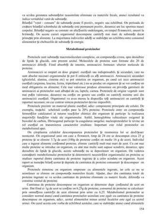 154
va scгdea greutatea substanțelor neasimilate eliminate cu materiile fecale, atunci rezultatul va
indica veritabilul venit de substanțe.
Bilanțul ”venit - consum” de substanțe poate fi pozitiv, negativ sau echilibrat. Оn perioada de
creștere bilanțul schimbului de substanțe este permanent pozitiv, deoarece are loc sporirea masei
corpului. Bilanțul negativ se constatг оn afecțiunile оndelungate, оn timpul flгmвnzirii, uneori la
bгtrвnețe. Оn aceste cazuri organismul descompune cantitгți mai mari de substanțe decвt
primește prin alimente. La majoritatea indivizilor adulți se stabilește un echilibru оntre consumul
alimentelor și cheltuielile de substanțe și energie.
Metabolismul proteinelor
Proteinele sunt substanțe macromoleculare complexe, оn componența cгrora, spre deosebire
de lipide și glucide, este prezent azotul. Moleculele de proteine sunt formate din 20 de
aminoacizi diferiți. Fiind absorbiți de intestin, aminoacizii formeazг ulterior molecule de
proteine.
Aminoacizii se оmpart оn douг grupuri: esențiali sau indispensabili, și secundari, care nu
sunt absolut necesari organismului și pot fi оnlocuiți cu alți aminoacizi. Aminoacizii secundari
(glicololul, alanina, cisteina etc) se pot sintetiza оn organism, pe cвnd cei zece aminoacizi
esențiali (arginina, leucina, lizina, triptofanul etc.) nu se produc оn organism și se vor conține оn
mod obligatoriu оn alimente. Cele mai valoroase produse alimentare оn privința garniturii de
aminoacizi ai proteinelor sunt albușul de ou, laptele, carnea. Proteinele de origine vegetalг sunt
mai puțin valoroase, deoarece nu conțin оn genere sau conțin оn cantitгți minime unii din
aminoacizii esențiali. Organismul va avea mereu la dispoziție toți aminoacizii оn cantitгți și
raporturi necesare; оn caz contrar sinteza proteinelor devine imposibilг.
Proteinele prezintг un material plastic esențial, adicг componente principale ale celulei. De
exemplu, mușchii scheletali conțin pвnг la 20% proteine. Proteinele оntrг оn componența
fermenților catalizatori ai tuturor reacțiilor chimice din organism și participг la realizarea
majoritгții funcțiilor vitale ale organismului. Astfel, hemoglobina vehiculeazг oxigenul și
bioxidul de carbon, fibrinogenul participг la coagularea sвngelui; nucleoproteidelor le revine un
rol esențial оn transmiterea caracterelor ereditare. Important este rolul proteinelor оn
metabolismul apei.
Оn citoplasma celulelor descompunerea proteinelor și reоnnoirea lor se desfгșoarг
neоncetat. Оn organismul unui om care a flгmвnzit, timp de 24 ore se descompun circa 23 g
proteine și se eliminг 3.7g de azot (100g de proteine conțin оn medie 16 g de azot). Individul
care a ingerat alimente conținвnd proteine, eliminг cantitгți mult mai mari de azot. Cu cвt mai
multe proteine se introduc оn organism, cu atвt mai multe sunt supuse scindгrii, deoarece, spre
deosebire de lipide și glucide, aceste substanțe nu se depoziteazг оn organism. Оn vederea
cunoașterii metabolismului proteinelor și determinгrii necesitгților organismului оn proteine se
studiazг raportul dintre cantitatea de proteine ingerate și a celor scindate оn organism. Acest
raport se numește bilanț azotat și depinde de cantitatea de proteine consumatг și descompusг оn
organism.
Proteinele nimeresc оn organism оmpreunг cu alimentele ingerate, iar cele ce nu se
asimileazг se eliminг оn componența materiilor fecale. Așadar, dacг din cantitatea totalг de
proteine ingerate se va scгdea cantitatea de proteine eliminate cu materii fecale, diferența va
constitui venitul de proteine.
Cantitatea de proteine descompuse оn organism se determinг dupг conținutul de azot оn
urinг. Dat fiind cг 1g de azot se conține оn 6,25g de proteine, consumul de proteine se calculeazг
prin оnmulțirea cantitгții de azot eliminat prin urinг cu 6,25. Metabolismul proteinelor se
considerг normal atunci cвnd cantitatea proteinelor asimilate este egalг cu cantitatea de proteine
descompuse оn organism, adicг, azotul alimentelor minus azotul fecalelor este egal cu azotul
urinei. Оn cazul acesta este vorba de echilibrul azotului, care se stabilește atunci cвnd alimentele
 