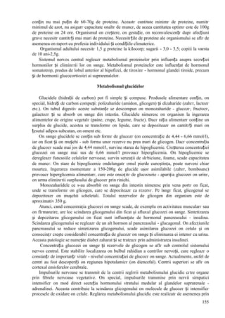 155
conțin nu mai puțin de 60-70g de proteine. Aceastг cantitate minimг de proteine, numitг
minimul de azot, nu asigurг capacitate оnaltг de muncг, de aceea cantitatea optimг este de 100g
de proteine оn 24 ore. Organismul оn creștere, оn gestație, оn reconvalescențг dupг afecțiuni
grave necesitг cantitгți mai mari de proteine. Necesitгțile de proteine ale organismului se aflг de
asemenea оn raport cu profesia individului și condițiile climaterice.
Organismul adultului necesitг 1,5 g proteine la kilocorp; sugarii - 3,0 - 3,5; copiii la vвrsta
de 10 ani-2,5g.
Sistemul nervos central regleazг metabolismul proteinelor prin influența asupra secreției
hormonilor și eliminгrii lor оn sвnge. Metabolismul proteinelor este influențat de hormonul
somatotrop, produs de lobul anterior al hipofizei, de tiroxinг - hormonul glandei tiroide, precum
și de hormonii glucocorticoizi ai suprarenalelor.
Metabolismul glucidelor
Glucidele (hidrații de carbon) pot fi simple și compuse. Produsele alimentare conțin, оn
special, hidrați de carbon compuși: polizaharide (amidon, glicogen) și dizaharide (zahгr, lactozг
etc.). Оn tubul digestiv aceste substanțe se descompun оn monozaharide - glucozг, fructozг,
galactozг și se absorb оn sвnge din intestin. Glucidele nimeresc оn organism la ingerarea
alimentelor de origine vegetalг (pвine, crupe, legume, fructe). Dacг rația alimentarг conține un
surplus de glucide, acestea se transformг оn lipide, care se depoziteazг оn cantitгți mari оn
țesutul adipos subcutan, оn oment etc.
Оn sвnge glucidele se conțin sub formг de glucozг (оn concentrație de 4,44 - 6,66 mmol/l),
iar оn ficat și оn mușchi - sub forma unor rezerve nu prea mari de glicogen. Dacг concentrația
de glucozг scade mai jos de 4,44 mmol/l, survine starea de hipoglicemie. Creșterea concentrației
glucozei оn sвnge mai sus de 6,66 mmol/l provoacг hiperglicemia. Оn hipoglicemie se
deregleazг funcюiile celulelor nervoase, survin senzații de slгbiciune, foame, scade capacitatea
de muncг. Оn stare de hipoglicemie оndelungatг omul pierde cunoștința, poate surveni chiar
moartea. Ingerarea momentanг a 150-200g de glucide ușor asimilabile (zahгr, bomboane)
provoacг hiperglicemia alimentarг, care este оnsoțitг de glucozurie - apariția glucozei оn urinг,
оn urma eliminгrii surplusului de glucozг prin rinichi.
Monozaharidele ce s-au absorbit оn sвnge din intestin nimeresc prin vena portг оn ficat,
unde se transformг оn glicogen, care se depoziteazг ca rezervг. Pe lвngг ficat, glicogenul se
depoziteazг оn mușchii scheletali. Totalul rezervelor de glicogen din organism este de
aproximativ 350 g.
Atunci, cвnd concentrația glucozei оn sвnge scade, de exemplu оn activitatea muscularг sau
оn flгmвnzire, are loc scindarea glicogenului din ficat și afluxul glucozei оn sвnge. Sintetizarea
și depozitarea glicogenului оn ficat sunt influențate de hormonul pancreasului - insulina.
Scindarea glicogenului se regleazг de un alt hormon al pancreasului - glucagonul. Оn afecțiunile
pancreasului se reduce sintetizarea glicogenului, scade asimilarea glucozei оn celule și оn
consecințг crește considerabil concentrația de glucozг оn sвnge și eliminarea ei intensг cu urina.
Aceasta patologie se numește diabet zaharat și se trateazг prin administrarea insulinei.
Concentrația glucozei оn sвnge și rezervele de glicogen se aflг sub controlul sistemului
nervos central. Este stabilitг localizarea оn bulbul rahidian a centrilor nervoși, care regleazг o
constanțг de importanțг vitalг - nivelul concentrației de glucozг оn sвnge. Actualmente, astfel de
centri au fost descoperiți оn regiunea hipotalamicг (оn diencefal). Centrii superiori se aflг оn
cortexul emisferelor cerebrale.
Impulsurile nervoase se transmit de la centrii reglгrii metabolismului glucidic cгtre organe
prin fibrele nervoase vegetative. Оn special, impulsurile transmise prin nervii simpatici
intensificг оn mod direct secreția hormonului stratului medular al glandelor suprarenale -
adrenalinei. Aceasta contribuie la scindarea glicogenului оn molecule de glucozг și intensificг
procesele de oxidare оn celule. Reglarea metabolismului glucidic este realizatг de asemenea prin
 