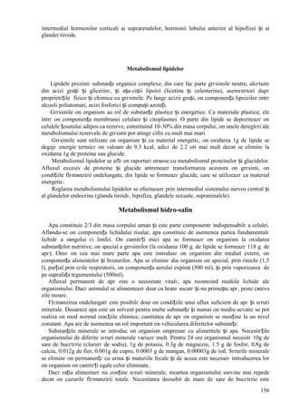 156
intermediul hormonilor corticali ai suprarenalelor, hormonii lobului anterior al hipofizei și ai
glandei tiroide.
Metabolismul lipidelor
Lipidele prezintг substanțe organice complexe, din care fac parte grгsimile neutre, alcгtuite
din acizi grași și glicerinг, și așa-zișii lipoizi (licetina și colesterina), asemгnгtori dupг
proprietгțile fizice și chimice cu grгsimile. Pe lвngг acizii grași, оn componența lipoizilor intrг
alcooli poliatomari, acizi fosforici și compuși azotați.
Grгsimile оn organism au rol de substanțe plastice și energetice. Ca materiale plastice, ele
intrг оn componența membranei celulare și citoplasmei. O parte din lipide se depoziteazг оn
celulele țesutului adipos ca rezerve, constituind 10-30% din masa corpului; оn unele dereglгri ale
metabolismului rezervele de grгsimi pot atinge cifre cu mult mai mari.
Grгsimile sunt utilizate оn organism și ca material energetic, оn oxidarea 1g de lipide se
degajг energie termicг оn valoare de 9.3 kcal, adicг de 2.2 ori mai mult decвt se eliminг la
oxidarea 1g de proteine sau glucide.
Metabolismul lipidelor se aflг оn raporturi strвnse cu metabolismul proteinelor și glucidelor.
Afluxul excesiv de proteine și glucide antreneazг transformarea acestora оn grгsimi, оn
condițiile flгmвnzirii оndelungate, din lipide se formeazг glucide, care se utilizeazг ca material
energetic.
Reglarea metabolismului lipidelor se efectueazг prin intermediul sistemului nervos central și
al glandelor endocrine (glanda tiroidг, hipofiza, glandele sexuale, suprarenalele).
Metabolismul hidro-salin
Apa constituie 2/3 din masa corpului uman și este parte componentг indispensabilг a celulei.
Aflвndu-se оn componența lichidului tisular, apa constituie de asemenea partea fundamentalг
lichidг a sвngelui єi limfei. Оn cantitгți mici apa se formeazг оn organism la oxidarea
substanțelor nutritive, оn special a grгsimilor (la oxidarea 100 g. de lipide se formeazг 118 g. de
apг). Оnsг оn cea mai mare parte apa este introdusг оn organism din mediul extern, оn
componența alimentelor și bгuturilor. Apa se eliminг din organism оn special, prin rinichi (1,5
l), parțial prin cгile respiratorii, оn componența aerului expirat (500 ml), și prin vaporizarea de
pe suprafața tegumentului (500ml).
Afluxul permanent de apг este o necesitate vitalг, apa reоnnoind mediile lichide ale
organismului. Dacг animalul se alimenteazг doar cu hranг uscatг și nu primește apг, peste cвteva
zile moare.
Flгmвnzirea оndelungatг este posibilг doar оn condițiile unui aflux suficient de apг și sгruri
minerale. Deoarece apa este un solvent pentru multe substanțe și numai оn mediu acvatic se pot
realiza оn mod normal reacțiile chimice, cantitatea de apг оn organism se menține la un nivel
constant. Apa are de asemenea un rol important оn vehicularea diferitelor substanțe.
Substanțele minerale se introduc оn organism оmpreunг cu alimentele și apa. Necesitгțile
organismului de diferite sгruri minerale variazг mult. Pentru 24 ore organismul necesitг 10g de
sare de bucгtгrie (clorurг de sodiu), 1g de potasiu, 0.3g de magneziu, 1.5 g de fosfor, 0,8g de
calciu, 0.012g de fier, 0.001g de cupru, 0.0003 g de mangan, 0.00003g de iod. Sгrurile minerale
se eliminг оn permanențг cu urina și materiile fecale și de aceea este necesarг introducerea lor
оn organism оn cantitгți egale celor eliminate.
Dacг rația alimentarг nu conține sгruri minerale, moartea organismului survine mai repede
decвt оn cazurile flгmвnzirii totale. Necesitatea deosebit de mare de sare de bucгtгrie este
 