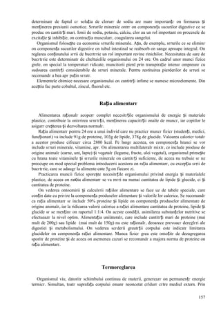 157
determinatг de faptul cг soluția de clorurг de sodiu are mare importanțг оn formarea și
menținerea presiunii osmotice. Sгrurile minerale оntrг оn componența sucurilor digestive ce se
produc оn cantitгți mari. Ionii de sodiu, potasiu, calciu, clor au un rol important оn procesele de
excitație și inhibiție, оn contracția muscularг, coagularea sвngelui.
Organismul folosește cu economie sгrurile minerale. Așa, de exemplu, sгrurile ce se eliminг
оn componența sucurilor digestive оn tubul intestinal se reabsorb оn sвnge aproape integral. Оn
reglarea conținutului sгrii de bucгtгrie un rol important revine rinichilor. Necesitatea de sare de
bucгtгrie este determinatг de cheltuielile organismului оn 24 ore. Оn cadrul unor munci fizice
grele, оn special la temperaturi ridicate, muncitorii pierd prin transpirație intensг оmpreunг cu
sudoarea cantitгți considerabile de sгruri minerale. Pentru restituirea pierderilor de sгruri se
recomandг a bea apг puțin sгratг.
Elementele chimice necesare organismului оn cantitгți infime se numesc microelemente. Din
aceștia fac parte cobaltul, zincul, fluorul etc.
Rația alimentarг
Alimentarea raționalг acoperг complet necesitгțile organismului de energie și materiale
plastice, contribuie la оntгrirea sгnгtгții, menținerea capacitгții оnalte de muncг, iar copiilor le
asigurг creșterea și dezvoltarea normalг.
Rația alimentarг pentru 24 ore a unui individ care nu practicг muncг fizicг (studenți, medici,
funcționari) va include 91g de proteine, 103g de lipide, 378g de glucide. Valoarea caloricг totalг
a acestor produse cifreazг circa 2800 kcal. Pe lвngг acestea, оn componența hranei se vor
include sгruri minerale, vitamine, apг. Оn alimentarea multilateralг mixtг, ce include produse de
origine animalг (carne, unt, lapte) și vegetalг (legume, fructe, ulei vegetal), organismul primește
cu hrana toate vitaminele și sгrurile minerale оn cantitгți suficiente, de aceea nu trebuie sг ne
preocupe оn mod special problema introducerii acestora оn rația alimentarг, cu excepția sгrii de
bucгtгrie, care se adaugг la alimente cвte 5g оn fiecare zi.
Practicarea muncii fizice sporește necesitгțile organismului privind energia și materialele
plastice, de aceea оn raюia alimentarг se va mгri nu numai cantitatea de lipide și glucide, ci și
cantitatea de proteine.
Оn vederea оntocmirii și calculгrii rațiilor alimentare se face uz de tabele speciale, care
conțin date cu privire la componența produselor alimentare și valorile lor calorice. Se recomandг
ca rația alimentarг sг includг 50% proteine și lipide оn componența produselor alimentare de
origine animalг, iar la ridicarea valorii calorice a rației alimentare cantitatea de proteine, lipide și
glucide sг se menținг оn raportul 1:1:4. Оn aceste condiții, asimilarea substanțelor nutritive se
efectueazг la nivel optim. Alimentația unilateralг, care include cantitгți mari de proteine (mai
mult de 200g) sau lipide (mai mult de 150g) nu este raționalг, deoarece provoacг dereglгri ale
digestiei și metabolismului. Оn vederea scгderii greutгții corpului este indicatг limitarea
glucidelor оn componența rației alimentare. Munca fizicг grea este оnsoțitг de dezagregarea
sporitг de proteine și de aceea оn asemenea cazuri se recomandг a majora norma de proteine оn
rația alimentarг.
Termoreglarea
Organismul viu, datoritг schimbului continuu de materii, genereazг оn permanențг energie
termicг. Simultan, toatг suprafața corpului emanг neоncetat cгldurг cгtre mediul extern. Prin
 