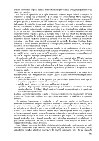 158
urmare, temperatura corpului depinde de raportul dintre procesele de termogenezг și termolizг ce
decurg оn organism.
Оn funcție de aptitudinea de a regla temperatura corpului, regnul animal se оmparte оn
organisme cu sвnge cald (homeoterme) și cu sвnge rece (poikiloterme). Marea majoritate a
organismelor animale formeazг grupul poikilotermelor. Din grupul organismelor cu sвnge cald
fac parte pгsгrile și mamiferele, la care temperatura corpului se menține la un nivel constant,
independent de oscilațiile temperaturii mediului. Temperatura corpului la animalele cu sвnge
rece nu este constantг și se ridicг sau coboarг оn raport cu modificгrile temperaturii mediului.
Оnsг, оn rezultatul metabolismului continuu, temperatura la aceste animale este totuși, cu cвteva
zecimi de grad mai ridicatг decвt temperatura mediului extern. Оn cadrul travaliului muscular
intens temperatura corpului la piton, de exemplu, poate fi mult mai ridicatг fața de temperatura
mediului. Оn condițiile de scгdere a temperaturii mediului, la animalele cu sвnge rece slгbește
intensitatea tuturor funcțiilor: contracțiile cardiace devin mai rare, contracțiile musculaturii
scheletare - mai lente, scade nivelul schimbului de substanțe. Insectele, broaștele, șerpii,
crocodilii la rгcirea mediului reacționeazг la оnceput prin pierderea mobilitгții, iar mai apoi
activitatea lor motorie оnceteazг complet.
Animalele homeoterme mențin temperatura corpului la un nivel constant și prin urmare,
rгmвne constantг viteza tuturor proceselor fiziologice. De exemplu, ursul polar, care viețuieєte
оn condiții arctice, chiar la un ger de 50 0
C, menține temperatura constantг a corpului la nivelul
de + 41 0
C, оn pofida diferenței de temperaturi de circa 90 0
C.
Organele principale ale termogenezei sunt mușchii, care constituie circa 35% din greutatea
corpului. La travaliul muscular termogeneza se intensificг considerabil. Din viscere, ficatul este
organul care realizeazг cea mai intensг termogenezг. El mai este supranumit laboratorul chimic
al organismului, dat fiind cг aici se deruleazг diverse și foarte complexe procese chimice.
Organismul cedeazг cгldura prin intermediul tegumentelor, plгmвnilor și mai puțin cu urina
și materiile fecale.
Sвngele оncгlzit оn mușchi și viscere circulг prin vasele tegumentului și se scurge de la
tegument avвnd deja o temperaturг mai scгzutг. Cedarea cгldurii prin intermediul tegumentului
se realizeazг pe cвteva cгi:
- conductibilitate termicг - de la tegument prin contact direct se оncгlzește aerul, apa ori
obiectele оnconjurгtoare ce contacteazг cu corpul;
- radiație termicг - corpul оncгlzit emanг cгldurг (raze infraroșii);
- vaporizare - de pe suprafața pielii se vaporizeazг apa și sudoarea; la vaporizarea 1 ml de apг
organismul cedeazг 0.58 kcal. Оn plгmвni are loc оncгlzirea aerului expirat și vaporizarea
apei de pe suprafața alveolelor.
Reglarea temperaturii constante a corpului se realizeazг prin intermediul mecanismelor nervoase
și umorale. Tegumentele conțin termoreceptori, care reacționeazг la modificarea temperaturii
mediului.
Оn regiunea hipotalamicг a encefalului se aflг receptori termici ce reacționeazг la
modificгrile temperaturii sвngelui. Impulsurile nervoase se transmit prin nervii centripeți de la
receptori spre centrul termoreglгrii, localizat оn sistemul nervos central, anume оn diencefal, iar
de aici prin nervii eferenți - spre organe, modificвnd procesele de producere și transferare a
cгldurii. De exemplu, rгcirea mediului ambiant excitг termoreceptorii pentru rece, adaptați la
acțiunea temperaturii scгzute. Impulsurile nervoase ce iau naștere оn acești receptori se transmit
spre centrul termoreglгrii, iar de aici prin nervii motori - spre mușchi. Оn consecințг se ridicг
tonusul mușchilor, apare frisonul muscular, care intensificг considerabil metabolismul și
procesele de termogenezг. Totodatг, se micșoreazг lumenul vaselor sangvine ale pielii și astfel
se reduce transferul de cгldurг-termoliza.
La o ridicare a temperaturii mediului nivelul metabolismului scade, vasele sangvine ale pielii
se dilatг, intensificвnd astfel termoliza. Dacг aceste reacții se dovedesc a fi insuficiente, are loc
declanșarea secreției glandelor sudoripare și оncepe vaporizarea apei de pe suprafața
 