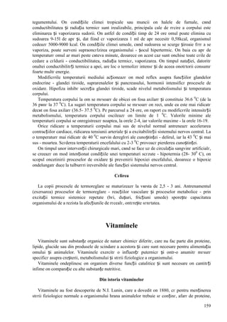 159
tegumentului. Оn condițiile climei tropicale sau muncii оn halele de furnale, cвnd
conductibilitatea și radiația termicг sunt irealizabile, principala cale de rгcire a corpului este
eliminarea și vaporizarea sudorii. Оn astfel de condiții timp de 24 ore omul poate elimina cu
sudoarea 9-15l de apг și, dat fiind cг vaporizarea 1 ml de apг necesitг 0,58kcal, organismul
cedeazг 5000-9000 kcal. Оn condițiile climei umede, cвnd sudoarea se scurge șiroaie fгrг a se
vaporiza, poate surveni supraоncгlzirea organismului - șocul hipertermic. Оn baia cu apг de
temperaturг omul ar muri peste cвteva minute, deoarece оn acest caz sunt оnchise toate cгile de
cedare a cгldurii - conductibilitatea, radiația termicг, vaporizarea. Оn timpul natației, datoritг
оnaltei conductibilitгți termice a apei, are loc o termolizг intensг și de aceea оnotгtorii consumг
foarte multг energie.
Modificгrile temperaturii mediului acționeazг оn mod reflex asupra funcțiilor glandelor
endocrine - glandei tiroide, suprarenalelor și pancreasului, hormonii intensificг procesele de
oxidare. Hipofiza inhibг secreția glandei tiroide, scade nivelul metabolismului și temperatura
corpului.
Temperatura corpului la om se mгsoarг de obicei оn fosa axilarг și constituie 36.6 0
C (de la
36 pвnг la 37 0
C). La sugari temperatura corpului se mгsoarг оn rect, unde ea este mai ridicatг
decвt оn fosa axilarг (36.5- 37.5 0
C). Pe parcursul a 24 ore, оn raport cu modificгrile intensitгții
metabolismului, temperatura corpului oscileazг оn limite de 1 0
C. Valorile minime ale
temperaturii corpului se оnregistreazг noaptea, la orele 2-4, iar valorile maxime - la orele 16-19.
Orice ridicare a temperaturii corpului mai sus de nivelul normal antreneazг accelerarea
contracțiilor cardiace, ridicarea tensiunii arteriale și a excitabilitгții sistemului nervos central. La
o temperaturг mai ridicatг de 40 0
C survin dereglгri ale cunoștinței - delirul, iar la 43 0
C și mai
sus - moartea. Scгderea temperaturii encefalului cu 2-3 0
C provoacг pierderea cunoștinței.
Оn timpul unor intervenții chirurgicale mari, cвnd se face uz de circulația sangvinг artificialг,
se creeazг оn mod intenționat condițiile unei temperaturi scгzute - hipotermia (28- 300
C), оn
scopul оncetinirii proceselor de oxidare și prevenirii hipoxiei encefalului, deoarece o hipoxie
оndelungatг duce la tulburгri ireversibile ale funcției sistemului nervos central.
Cгlirea
La copii procesele de termoreglare se maturizeazг la vвrsta de 2,5 - 3 ani. Antrenamentul
(exersarea) proceselor de termoreglare - reacțiilor vasculare și proceselor metabolice - prin
excitații termice sistemice repetate (bгi, dușuri, fricțiuni umede) sporește capacitatea
organismului de a rezista la afecțiunile de rгcealг, оntгrește sгnгtatea.
Vitaminele
Vitaminele sunt substanțe organice de naturг chimicг diferitг, care nu fac parte din proteine,
lipide, glucide sau din produsele de scindare a acestora și care sunt necesare pentru alimentația
omului și animalelor. Vitaminele exercitг o influențг puternicг și оntr-o anumitг mгsurг
specificг asupra creșterii, metabolismului și stгrii fiziologice a organismului.
Vitaminele оndeplinesc оn organism diverse funcții catalitice și sunt necesare оn cantitгți
infime оn comparație cu alte substanțe nutritive.
Din istoria vitaminelor
Vitaminele au fost descoperite de N.I. Lunin, care a dovedit оn 1880, cг pentru menținerea
stгrii fiziologice normale a organismului hrana animalelor trebuie sг conținг, afarг de proteine,
 