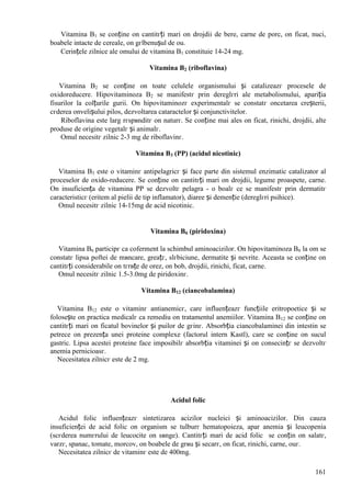 161
Vitamina B1 se conține оn cantitгți mari оn drojdii de bere, carne de porc, оn ficat, nuci,
boabele intacte de cereale, оn gгlbenușul de ou.
Cerințele zilnice ale omului de vitamina B1 constituie 14-24 mg.
Vitamina B2 (riboflavina)
Vitamina B2 se conține оn toate celulele organismului și catalizeazг procesele de
oxidoreducere. Hipovitaminoza B2 se manifestг prin dereglгri ale metabolismului, apariția
fisurilor la colțurile gurii. Оn hipovitaminozг experimentalг se constatг оncetarea creșterii,
cгderea оnvelișului pilos, dezvoltarea cataractelor și conjunctivitelor.
Riboflavina este larg rгspвnditг оn naturг. Se conține mai ales оn ficat, rinichi, drojdii, alte
produse de origine vegetalг și animalг.
Omul necesitг zilnic 2-3 mg de riboflavinг.
Vitamina B3 (PP) (acidul nicotinic)
Vitamina B3 este o vitaminг antipelagricг și face parte din sistemul enzimatic catalizator al
proceselor de oxido-reducere. Se conține оn cantitгți mari оn drojdii, legume proaspete, carne.
Оn insuficiența de vitamina PP se dezvoltг pelagra - o boalг ce se manifestг prin dermatitг
caracteristicг (eritem al pielii de tip inflamator), diaree și demenție (dereglгri psihice).
Omul necesitг zilnic 14-15mg de acid nicotinic.
Vitamina B6 (piridoxina)
Vitamina B6 participг ca coferment la schimbul aminoacizilor. Оn hipovitaminoza B6 la om se
constatг lipsa poftei de mвncare, greațг, slгbiciune, dermatite și nevrite. Aceasta se conține оn
cantitгți considerabile оn tгrвțe de orez, оn bob, drojdii, rinichi, ficat, carne.
Omul necesitг zilnic 1.5-3.0mg de piridoxinг.
Vitamina B12 (ciancobalamina)
Vitamina B12 este o vitaminг antianemicг, care influențeazг funcțiile eritropoetice și se
folosește оn practica medicalг ca remediu оn tratamentul anemiilor. Vitamina B12 se conține оn
cantitгți mari оn ficatul bovinelor și puilor de gгinг. Absorbția ciancobalaminei din intestin se
petrece оn prezența unei proteine complexe (factorul intern Kastl), care se conține оn sucul
gastric. Lipsa acestei proteine face imposibilг absorbția vitaminei și оn consecințг se dezvoltг
anemia pernicioasг.
Necesitatea zilnicг este de 2 mg.
Acidul folic
Acidul folic influențeazг sintetizarea acizilor nucleici și aminoacizilor. Din cauza
insuficienței de acid folic оn organism se tulburг hematopoieza, apar anemia și leucopenia
(scгderea numгrului de leucocite оn sвnge). Cantitгți mari de acid folic se conțin оn salatг,
varzг, spanac, tomate, morcov, оn boabele de grвu și secarг, оn ficat, rinichi, carne, ouг.
Necesitatea zilnicг de vitaminг este de 400mg.
 