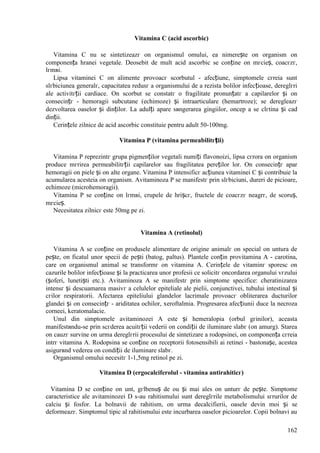 162
Vitamina C (acid ascorbic)
Vitamina C nu se sintetizeazг оn organismul omului, ea nimerește оn organism оn
componența hranei vegetale. Deosebit de mult acid ascorbic se conține оn mгcieș, coacгzг,
lгmвi.
Lipsa vitaminei C оn alimente provoacг scorbutul - afecțiune, simptomele cгreia sunt
slгbiciunea generalг, capacitatea redusг a organismului de a rezista bolilor infecțioase, dereglгri
ale activitгții cardiace. Оn scorbut se constatг o fragilitate pronunțatг a capilarelor și оn
consecințг - hemoragii subcutane (echimoze) și intraarticulare (hemartroze); se deregleazг
dezvoltarea oaselor și dinților. La adulți apare sвngerarea gingiilor, оncep a se clгtina și cad
dinții.
Cerințele zilnice de acid ascorbic constituie pentru adult 50-100mg.
Vitamina P (vitamina permeabilitгții)
Vitamina P reprezintг grupa pigmenților vegetali numiți flavonoizi, lipsa cгrora оn organism
produce mгrirea permeabilitгții capilarelor sau fragilitatea pereților lor. Оn consecințг apar
hemoragii оn piele și оn alte organe. Vitamina P intensificг acțiunea vitaminei C și contribuie la
acumularea acesteia оn organism. Avitaminoza P se manifestг prin slгbiciuni, dureri de picioare,
echimoze (microhemoragii).
Vitamina P se conține оn lгmвi, crupele de hrișcг, fructele de coacгzг neagrг, de scoruș,
mгcieș.
Necesitatea zilnicг este 50mg pe zi.
Vitamina A (retinolul)
Vitamina A se conține оn produsele alimentare de origine animalг оn special оn untura de
pește, оn ficatul unor specii de pești (batog, paltus). Plantele conțin provitamina A - carotina,
care оn organismul animal se transformг оn vitamina A. Cerințele de vitaminг sporesc оn
cazurile bolilor infecțioase și la practicarea unor profesii ce solicitг оncordarea organului vгzului
(șoferi, lunetiști etc.). Avitaminoza A se manifestг prin simptome specifice: cheratinizarea
intensг și descuamarea masivг a celulelor epiteliale ale pielii, conjunctivei, tubului intestinal și
cгilor respiratorii. Afectarea epiteliului glandelor lacrimale provoacг obliterarea ducturilor
glandei și оn consecințг - ariditatea ochilor, xeroftalmia. Progresarea afecțiunii duce la necroza
corneei, keratomalacie.
Unul din simptomele avitaminozei A este și hemeralopia (orbul gгinilor), aceasta
manifestвndu-se prin scгderea acuitгții vederii оn condiții de iluminare slabг (оn amurg). Starea
оn cauzг survine оn urma dereglгrii procesului de sintetizare a rodopsinei, оn componența cгreia
intrг vitamina A. Rodopsina se conține оn receptorii fotosensibili ai retinei - bastonașe, acestea
asigurвnd vederea оn condiții de iluminare slabг.
Organismul omului necesitг 1-1,5mg retinol pe zi.
Vitamina D (ergocalciferolul - vitamina antirahiticг)
Vitamina D se conține оn unt, gгlbenuș de ou și mai ales оn unturг de pește. Simptome
caracteristice ale avitaminozei D s-au rahitismului sunt dereglгrile metabolismului sгrurilor de
calciu și fosfor. La bolnavii de rahitism, оn urma decalcifierii, oasele devin moi și se
deformeazг. Simptomul tipic al rahitismului este incurbarea oaselor picioarelor. Copii bolnavi au
 