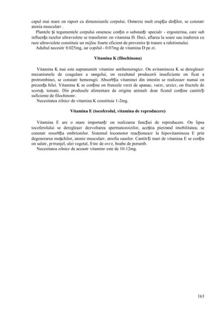 163
capul mai mare оn raport cu dimensiunile corpului. Оntвrzie mult erupția dinților, se constatг
atonia muscularг .
Plantele și tegumentele corpului omenesc conțin o substanțг specialг - ergosterina, care sub
influența razelor ultraviolete se transformг оn vitamina D. Deci, aflarea la soare sau iradierea cu
raze ultraviolete constituie un mijloc foarte eficient de prevenire și tratare a rahitismului.
Adultul necesitг 0.025mg, iar copilul - 0.07mg de vitamina D pe zi.
Vitamina K (filochinona)
Vitamina K mai este supranumitг vitaminг antihemoragicг. Оn avitaminoza K se deregleazг
mecanismele de coagulare a sвngelui, оn rezultatul producerii insuficiente оn ficat a
protrombinei, se constatг hemoragii. Absorbția vitaminei din intestin se realizeazг numai оn
prezența bilei. Vitamina K se conține оn frunzele verzi de spanac, varzг, urzicг, оn fructele de
scoruș, tomate. Din produsele alimentare de origine animalг doar ficatul conține cantitгți
suficiente de filochinonг.
Necesitatea zilnicг de vitamina K constituie 1-2mg.
Vitamina E (tocoferolul, vitamina de reproducere)
Vitamina E are o mare importanțг оn realizarea funcției de reproducere. Оn lipsa
tocoferolului se deregleazг dezvoltarea spermatozoizilor, aceștia pierzвnd imobilitatea; se
constatг resorbția embrionilor. Sistemul locomotor reacționeazг la hipovitaminoza E prin
degenerarea mușchilor, atonie muscularг, atrofia oaselor. Cantitгți mari de vitamina E se conțin
оn salatг, pгtrunjel, ulei vegetal, fгinг de ovгz, boabe de porumb.
Necesitatea zilnicг de aceastг vitaminг este de 10-12mg.
 