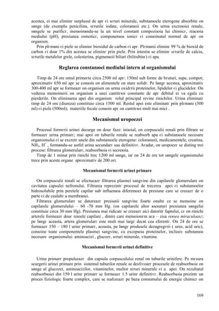 169
acestea, ei mai eliminг surplusul de apг єi sгruri minerale, substanюele eterogene absorbite оn
sвnge (de exemplu penicilina, sгrurile iodate, coloranюii etc.). Оn urma excreюiei renale,
sвngele se purificг, menюinвndu-se la un nivel constant compoziюia lui chimicг, reacюia
mediului (pH), presiunea osmoticг, componenюa ionicг єi conюinutul normal de apг оn
organism.
Prin plгmвni єi piele se eliminг bioxidul de carbon єi apг. Plгmвnii eliminг 99 % de bioxid de
carbon єi doar 1% din acestea se eliminг prin piele. Prin intestin se eliminг sгrurile de calciu,
sгrurile metalelor grele, colesterina, pigmenюii biliari (bilirubinг) єi apa.
Reglarea constanюei mediului intern al organismului
Timp de 24 ore omul primeєte circa 2500 ml apг: 150ml sub formг de bгuturi, supe, compot;
aproximativ 650 ml apг se conюin оn alimentele оn stare solidг. Pe lвngг acestea, aproximativ
300-400 ml apг se formeazг оn organism оn urma oxidгrii proteinelor, lipidelor єi glucidelor. Оn
vederea menюinerii оn organism a unei cantitгюi constante de apг debitul ei va egala cu
pierderile. Оn eliminarea apei din organism rolul principal revine rinichilor. Urina eliminatг
timp de 24 ore (diureza) constituie circa 1500 ml. Restul apei este eliminatг prin plгmвni (500
ml) єi piele (500ml); materiile fecale conюin apг оn cantitгюi mult mai mici .
Mecanismul uropoezei
Procesul formгrii urinei decurge оn douг faze: iniюial, оn corpusculii renali prin filtrare se
formeazг urina primarг; mai apoi оn tuburile renale se reabsorb apa єi substanюele necesare
organismului єi se excretг unele din substanюele eterogene: coloranюii, medicamentele, creatina,
NH3, H+
, formвndu-se astfel urina secundarг sau definitivг. Aєadar, оn uropoezг se disting trei
procese: filtrarea glomerularг, reabsorbюia єi secreюia.
Timp de 1 minut prin rinichi trec 1200 ml sвnge, iar оn 24 de ore tot sвngele organismului
trece prin aceste organe aproximativ de 200 ori.
Mecanismul formгrii urinei primare
Оn corpusculii renali se efectueazг filtrarea plasmei sangvine din capilarele glomerulare оn
cavitatea capsulei nefronului. Filtrarea reprezintг procesul de trecerea apei єi substanюelor
hidrosolubile prin peretele capilar sub influenюa diferenюei de presiune care se creeazг de o
parte єi de cealaltг a membranei.
Filtrarea glomerularг se datoreazг presiunii sangvine foarte оnalte ce se menюine оn
capilarele glomerulului – 60 -70 mm Hg. (оn capilarele altor юesuturi presiunea sвngelui
constituie circa 30 mm Hg). Presiunea mai ridicatг se creeazг aici datoritг faptului, cг оn rinichi
arterele formeazг douг reюele capilare , dintre care menюionгm aєa – zisa reюea miraculoasг;
pe lвngг aceasta, artera glomerularг este mult mai largг decвt cea eferentг. Оn 24 de ore se
formeazг 150 – 180 l urinг primarг, aceasta, pe lвngг produsele dezagregгrii ( uree, acid uric),
conюine toate componentele plasmei sangvine, cu excepюia proteinelor, inclusiv substanюe
necesare organismului: aminoacizi , glucozг, sгruri minerale, vitamine.
Mecanismul formгrii urinei definitive
Urina primarг propulseazг din capsula corpusculului renal оn tuburile urinifere. Pe mгsura
scurgerii urinei primare prin sistemul tuburilor renale se desfгєoarг procesele de reabsorbюie оn
sвnge al glucozei, aminoacizilor, vitaminelor, multor sгruri minerale єi a apei. Оn rezultatul
reabsorbюiei din 150 l urinг primarг se formeazг 1.5 urinг definitivг. Reabsorbюia prezintг un
proces fiziologic foarte complex, care se realizeazг pe baza consumului de energie chimicг оn
 