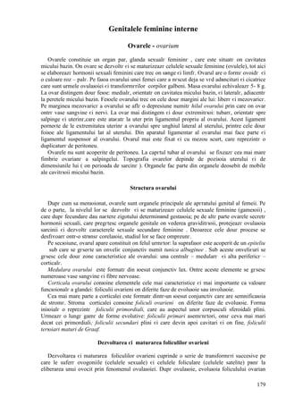 179
Genitalele feminine interne
Ovarele - ovarium
Ovarele constituie un organ par, glanda sexualг femininг , care este situatг оn cavitatea
micului bazin. Оn ovare se dezvoltг єi se maturizeazг celulele sexuale feminine (ovulele), tot aici
se elaboreazг hormonii sexuali feminini care trec оn sвnge єi limfг. Ovarul are o formг ovoidг єi
o culoare roz – palг. Pe faюa ovarului unei femei care a nгscut deja se vгd adвncituri єi cicatrice
care sunt urmele ovulaюiei єi transformгrilor corpilor galbeni. Masa ovarului echivaleazг 5- 8 g.
La ovar distingem douг feюe: medialг, orientatг оn cavitatea micului bazin, єi lateralг, adiacentг
la peretele micului bazin. Feюele ovarului trec оn cele douг margini ale lui: liberг єi mezovaricг.
Pe marginea mezovaricг a ovarului se aflг o depresiune numitг hilul ovarului prin care оn ovar
оntrг vase sangvine єi nervi. La ovar mai distingem єi douг extremitгюi: tubarг, orientatг spre
salpinge єi uterinг,care este ataєatг la uter prin ligamentul propriu al ovarului. Acest ligament
porneєte de le extremitatea uterinг a ovarului spre unghiul lateral al uterului, printre cele douг
foiюe ale ligamentului lat al uterului. Din aparatul ligamentar al ovarului mai face parte єi
ligamentul suspensor al ovarului. Ovarul mai este fixat єi cu mezou scurt, care reprezintг o
duplicaturг de peritoneu.
Ovarele nu sunt acoperite de peritoneu. La capгtul tubar al ovarului se fixeazг cea mai mare
fimbrie ovarianг a salpingelui. Topografia ovarelor depinde de poziюia uterului єi de
dimensiunile lui ( оn perioada de sarcinг ). Organele fac parte din organele deosebit de mobile
ale cavitгюii micului bazin.
Structura ovarului
Dupг cum sa menюionat, ovarele sunt organele principale ale apгratului genital al femeii. Pe
de o parte, la nivelul lor se dezvoltг єi se maturizeazг celulele sexuale feminine (gameюii) ,
care dupг fecundare dau naєtere zigotului determinвnd gestaюia; pe de altг parte ovarele secretг
hormonii sexuali, care pregгtesc organele genitale оn vederea graviditгюii, protejeazг ovulaюia
sarcinii єi dezvoltг caracterele sexuale secundare feminine . Deoarece cele douг procese se
desfгєoarг оntr-o strвnsг corelaюie, studiul lor se face оmpreunг.
Pe secюiune, ovarul apare constituit оn felul urmгtor: la suprafaюг este acoperit de un epiteliu
sub care se gгseєte un оnveliє conjunctiv numit tunica albuginee . Sub aceste оnveliєuri se
gгsesc cele douг zone caracteristice ale ovarului: una centralг – medularг єi alta perifericг –
corticalг.
Medulara ovarului este formatг din юesut conjunctiv lax. Оntre aceste elemente se gгsesc
numeroase vase sangvine єi fibre nervoase.
Corticala ovarului conюine elementele cele mai caracteristice єi mai importante ca valoare
funcюionalг a glandei: foliculii ovarieni оn diferite faze de evoluюie sau involuюie.
Cea mai mare parte a corticalei este formatг dintr-un юesut conjunctiv care are semnificaюia
de stromг. Stroma corticalei conюine foliculi ovarieni оn diferite faze de evoluюie. Forma
iniюialг o reprezintг foliculii primordiali, care au aspectul unor corpusculi sferoidali plini.
Urmeazг o lungг gamг de forme evolutive: foliculii primari asemгnгtori, оnsг ceva mai mari
decвt cei primordiali; foliculii secundari plini єi care devin apoi cavitari єi оn fine, foliculii
terюiari maturi de Graaf.
Dezvoltarea єi maturarea foliculilor ovarieni
Dezvoltarea єi maturarea foliculilor ovarieni cuprinde o serie de transformгri succesive pe
care le suferг ovogoniile (celulele sexuale) єi celulele foliculare (celulele satelite) pвnг la
eliberarea unui ovocit prin fenomenul ovulaюiei. Dupг ovulaюie, evoluюia foliculului ovarian
 