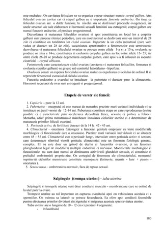 180
este оncheiatг. Оn cavitatea folicularг se va organiza o nouг structurг numitг corpul galben. Atвt
foliculul ovarian cavitar cвt єi corpul galben au o importantг funcюie endocrinг. Оn timp ce
foliculul ovarian are o dublг funcюie, la nivelul sгu se desfгєoarг procesele ovogenezei, iar
unele structuri ale sale elaboreazг єi hormonii sexuali feminini sau estrogenii; corpul galben are
numai funcюie endocrinг, el produce progesteronul.
Dezvoltarea єi maturarea foliculilor ovarieni єi apoi constituirea оn locul lor a corpilor
galbeni sunt procese ritmice periodice, care оn mod normal se desfгєoarг оntr-un interval de 28
zile єi constituie оn totalitatea lor ciclul ovarian. Raportate la un ciclu menstrual (care vom
vedea cг dureazг tot 28 de zile), succesiunea aproximativг a fenomenelor este urmгtoarea:
dezvoltarea єi maturarea foliculului ovarian se petrece оntre zilele 1-a єi a 13-a; ovulaюia se
produce оn ziua a 14-a; constituirea єi evoluюia corpului galben au loc оntre zilele 15- 25; iar
оntre zilele 26-28 se produce degenerarea corpului galben, care apoi v-a fi оnlocuit cu юesutul
cicatricial – corpul albicans.
Fenomenele care caracterizeazг ciclul ovarian (creєterea єi maturarea foliculilor, formarea єi
evoluюia corpilor galbeni) se gгsesc sub controlul hipotalamo - hipofizar.
Ovulaюia constг оn ruperea foliculului ovarian matur cu expulzarea ovocitului de ordinul II єi
reprezintг fenomenul esenюial al ciclului ovarian.
Funcюia endocrinг a ovarului se instaleazг la pubertate єi dureazг pвnг la climacteriu.
Hormonii secretaюi de ovar sunt estrogenii єi progesteronul.
Etapele de vвrstг ale femeii:
1. Copilгria – pвnг la 12 ani.
2. Pubertatea – оnceputul ei este marcat de menarhг; prezintг mari variaюii individuale єi se
instaleazг оn jurul vвrstei de 12-14 ani. Pubertatea constituie etapa оn care reproducerea devine
posibilг єi e caracterizatг prin accelerarea dezvoltгrii fizice, sexuale єi psihice a fetiюei.
Menarha, adicг prima menstruaюie marcheazг instalarea ciclurilor uterine єi e determinatг de
maturaюia primilor foliculi ovarieni.
3. Perioada activг, de fertilitate dureazг de la 14 la 42 - 45 ani.
4. Climacteriul – оncetarea fiziologicг a funcюiei genitale оmpreunг cu toate modificгrile
morfologice єi funcюionale care o оnsoюesc. Prezintг mari variaюii individuale єi se situeazг
оntre 45 – 55 ani. Climacteriul este o perioadг lungг, intercalatг оntre perioada activг єi senium,
care desemneazг sfвrєitul vieюii genitale; climacteriul este un fenomen fiziologic general,
complex. El nu este doar un episod de declin al funcюiilor ovariene, ci un fenomen
pluriglandular legat de modificгri multiple endocrine єi nervoase. Modificгrile morfologice єi
funcюionale nu sunt date numai de diminuarea activitгюii glandelor sexuale, ci constituie єi
preludiul оmbгtrвnirii propriu-zise. Оn cortegiul de fenomene ale climacteriului, momentul
suprimгrii ciclurilor menstruale constituie menopauza (latineєte; mensis - lunг + pausis -
оncetarea ).
5. Senescenюa – оmbгtrвnirea normalг, faza de repaus sexual.
Salpingele (trompa uterinг) - tuba uterina
Salpingele єi trompele uterine sunt douг conducte musculo - membranoase care se оntind de
la uter pвnг la ovare.
Trompele uterine au rol important оn captarea ovocitului apoi оn vehicularea acestuia єi a
spermiilor. Оn treimea sa lateralг se petrece fecundaюia. Ea oferг apoi condiюii favorabile
pentru efectuarea primilor diviziuni ale zigotului єi migrarea acestuia spre cavitatea uterinг.
Tuba uterinг are o lungime de 10 - 12 cm єi prezintг 4 segmente:
- Infundibulul
 