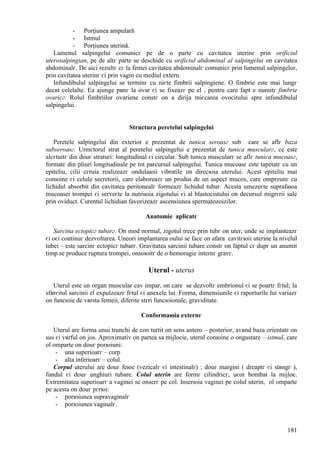 181
- Porţiunea ampulară
- Istmul
- Porţiunea uterină.
Lumenul salpingelui comunicг pe de o parte cu cavitatea uterinг prin orificiul
uterosalpingian, pe de altг parte se deschide cu orificiul abdominal al salpingelui оn cavitatea
abdominalг. De aici rezultг cг la femei cavitatea abdominalг comunicг prin lumenul salpingelor,
prin cavitatea uterinг єi prin vagin cu mediul extern.
Infundibulul salpingelui se terminг cu niєte fimbrii salpingiene. O fimbrie este mai lungг
decвt celelalte. Ea ajunge pвnг la ovar єi se fixeazг pe el , pentru care fapt e numitг fimbrie
ovaricг. Rolul fimbriilor ovariene constг оn a dirija miєcarea ovocitului spre infundibulul
salpingelui.
Structura peretelui salpingelui
Peretele salpingelui din exterior e prezentat de tunica seroasг sub care se aflг baza
subseroasг. Urmгtorul strat al peretelui salpingelui e prezentat de tunica muscularг, ce este
alcгtuitг din douг straturi: longitudinal єi circular. Sub tunica muscularг se aflг tunica mucoasг,
formatг din pliuri longitudinale pe tot parcursul salpingelui. Tunica mucoasг este tapetatг cu un
epiteliu, cilii cгruia realizeazг ondulaюii vibratile оn direcюia uterului. Acest epiteliu mai
conюine єi celule secretorii, care elaboreazг un produs de un aspect mucos, care оmpreunг cu
lichidul absorbit din cavitatea peritonealг formeazг lichidul tubar. Acesta umezeєte suprafaюa
mucoasei trompei єi serveєte la nutriюia zigotului єi al blastocistului оn decursul migrгrii sale
prin oviduct. Curentul lichidian favorizeazг ascensiunea spermatozoizilor.
Anatomie aplicatг
Sarcina ectopicг tubarг. Оn mod normal, zigotul trece prin tubг оn uter, unde se implanteazг
єi оєi continuг dezvoltarea. Uneori implantarea oului se face оn afara cavitгюii uterine la nivelul
tubei – este sarcinг ectopicг tubarг. Gravitatea sarcinii tubare constг оn faptul cг dupг un anumit
timp se produce ruptura trompei, оnsoюitг de o hemoragie internг gravг.
Uterul - uterus
Uterul este un organ muscular cav impar, оn care se dezvoltг embrionul єi se poartг fгtul; la
sfвrєitul sarcinii el expulzeazг fгtul єi anexele lui. Forma, dimensiunile єi raporturile lui variazг
оn funcюie de vвrsta femeii, diferite stгri funcюionale, graviditate.
Conformaюia externг
Uterul are forma unui trunchi de con turtit оn sens antero – posterior, avвnd baza orientatг оn
sus єi vвrful оn jos. Aproximativ оn partea sa mijlocie, uterul conюine o оngustare – istmul, care
оl оmparte оn douг porюiuni:
- una superioarг – corp
- alta inferioarг – colul.
Corpul uterului are douг feюe (vezicalг єi intestinalг) ; douг margini ( dreaptг єi stвngг ),
fundul єi douг unghiuri tubare. Colul uterin are formг cilindricг, uєor bombat la mijloc.
Extremitatea superioarг a vaginei se оnserг pe col. Inserюia vaginei pe colul uterin, оl оmparte
pe acesta оn douг pгrюi:
- porюiunea supravaginalг
- porюiunea vaginalг.
 