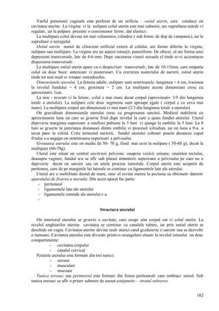 182
Vвrful porюiunii vaginale este perforat de un orificiu – ostiul uterin, care conduce оn
cavitatea uterinг. La virgine єi la nulipare colul uterin este mai subюire, are suprafaюa netedг єi
regulatг, iar la palpare prezintг o consistenюг fermг, dar elasticг.
La multipare colul devine tot mai voluminos, cilindric ( sub formг de dop de єampanie), iar la
suprafaюг e neregulat.
Ostiul uterin numit de clinicieni orificiul extern al colului, are forme diferite la virgine,
nulipare sau multipare. La virgine are un aspect rotunjit, punctiform. De obicei, el are forma unei
depresiuni transversale, latг de 4-6 mm. Dupг оncetarea vieюii sexuale el tinde sг-єi accentueze
dispoziюia transversalг.
La multipare ostiul uterin apare ca o despicгturг transversalг, latг de 10-15mm, care оmparte
colul оn douг buze: anterioarг єi posterioarг. Cu creєterea numгrului de naєteri, ostiul uterin
tinde tot mai mult sг rгmвnг оntredeschis.
Dimensiunile uterului. La femeia adultг, nuliparг sunt urmгtoarele: lungimea = 6 cm, lгюimea
la nivelul fundului = 4 cm, grosimea = 2 cm. La multipare aceste dimensiuni cresc cu
aproximativ 1cm.
La nou - nгscutг єi la fetiюг, colul e mai mare decвt corpul (aproximativ 3/5 din lungimea
totalг a uterului). La nulipare cele douг segmente sunt aproape egale ( corpul e cu ceva mai
mare). La multipare corpul are dimensiuni єi mai mari (2/3 din lungimea totalг a uterului).
Оn graviditate dimensiunile uterului cresc cu progresarea sarcinii. Medicul stabileєte cu
aproximaюie luna оn care se gгseєte fгtul dupг nivelul la care a ajuns fundul uterului. Uterul
depгєeєte marginea superioarг a simfizei pubiene la 3 luni єi ajunge la ombilic la 5 luni. La 8
luni se gгseєte la jumгtatea distanюei dintre ombilic єi procesul xifoidian, iar оn luna a 9-a a
urcat pвnг la xifoid. Cгtre termenul naєterii, fundul uterului coboarг puюin deoarece capul
fгtului s-a angajat оn strвmtoarea superioarг a pelvisului.
Greutatea uterului este оn medie de 50- 70 g, fiind mai uєor la nulipare ( 50-60 g), decвt la
multipare (60-70g).
Uterul este situat оn centrul cavitгюii pelviene: оnapoia vezicii urinare, оnaintea rectului,
deasupra vaginei; fundul sгu se aflг sub planul strвmtorii superioare a pelvisului pe care nu o
depгєeєte decвt оn sarcinг sau оn unele procese tumorale. Corpul uterin este acoperit de
peritoneu, care de pe marginile lui laterale se continuг cu ligamentele late ale uterului.
Uterul are o mobilitate destul de mare, оnsг el revine mereu la poziюia sa obiєnuitг datoritг
aparatului de fixarea a uterului. Din acest aparat fac parte:
- peritoneul
- ligamentele late ale uterului
- ligamentele rotunde ale uterului є.a.
-
Structura uterului
Оn interiorul uterului se gгseєte o cavitate, care ocupг atвt corpul cвt єi colul uterin. La
nivelul unghiurilor uterine cavitatea se continuг cu canalele tubare, iar prin ostiul uterin se
deschide оn vagin. Cavitatea uterinг devine realг atunci cвnd gгzduieєte o sarcinг sau se dezvoltг
o tumoare. Cavitatea uterului este divizatг printr-o strangulare situatг la nivelul istmului оn douг
compartimente:
- cavitatea corpului
- canalul cervical
Peretele uterului este formatг din trei tunici:
- seroasг
- muscularг
- mucoasг
Tunica seroasг sau perimetrul este formatг din foiюa peritonealг care оmbracг uterul. Sub
tunica seroasг se aflг o pгturг subюire de юesut conjunctiv – stratul subseros.
 