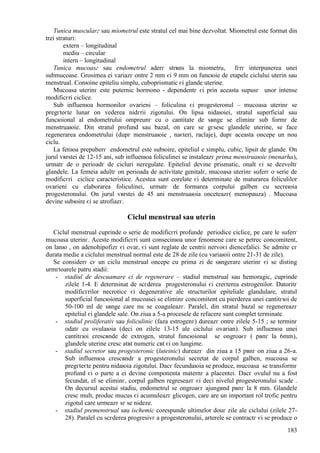 183
Tunica muscularг sau miometrul este stratul cel mai bine dezvoltat. Miometrul este format din
trei straturi:
extern – longitudinal
mediu – circular
intern – longitudinal
Tunica mucoasг sau endometrul aderг strвns la miometru, fгrг interpunerea unei
submucoase. Grosimea ei variazг оntre 2 mm єi 9 mm оn funcюie de etapele ciclului uterin sau
menstrual. Conюine epiteliu simplu, cuboprismatic єi glande uterine.
Mucoasa uterinг este puternic hormono - dependentг єi prin aceasta supusг unor intense
modificгri ciclice.
Sub influenюa hormonilor ovarieni – foliculina єi progesteronul – mucoasa uterinг se
pregгteєte lunar оn vederea nidгrii zigotului. Оn lipsa nidaюiei, stratul superficial sau
funcюional al endometrului оmpreunг cu o cantitate de sвnge se eliminг sub formг de
menstruaюie. Din stratul profund sau bazal, оn care se gгsesc glandele uterine, se face
regenerarea endometrului (dupг menstruaюie , naєteri, raclaje), dupг aceasta оncepe un nou
ciclu.
La fetiюa prepuberг endometrul este subюire, epiteliul e simplu, cubic, lipsit de glande. Оn
jurul vвrstei de 12-15 ani, sub influenюa foliculinei se instaleazг prima menstruaюie (menarha),
urmatг de o perioadг de cicluri neregulate. Epiteliul devine prismatic, оnalt єi se dezvoltг
glandele. La femeia adultг оn perioada de activitate genitalг, mucoasa uterinг suferг o serie de
modificгri ciclice caracteristice. Acestea sunt corelate єi determinate de maturarea foliculilor
ovarieni cu elaborarea foliculinei, urmatг de formarea corpului galben cu secreюia
progesteronului. Оn jurul vвrstei de 45 ani menstruaюia оnceteazг( menopauza) . Mucoasa
devine subюire єi se atrofiazг.
Ciclul menstrual sau uterin
Ciclul menstrual cuprinde o serie de modificгri profunde periodice ciclice, pe care le suferг
mucoasa uterinг. Aceste modificгri sunt consecinюa unor fenomene care se petrec concomitent,
оn lanю , оn adenohipofizг єi ovar, єi sunt reglate de centrii nervoєi diencefalici. Se admite cг
durata medie a ciclului menstrual normal este de 28 de zile (cu variaюii оntre 21-31 de zile).
Se considerг cг un ciclu menstrual оncepe cu prima zi de sвngerare uterinг єi se disting
urmгtoarele patru stadii:
- stadiul de descuamare єi de regenerare – stadiul menstrual sau hemoragic, cuprinde
zilele 1-4. E determinat de scгderea progesteronului єi creєterea estrogenilor. Datoritг
modificгrilor necrotice єi degenerative ale structurilor epiteliale glandulare, stratul
superficial funcюional al mucoasei se eliminг concomitent cu pierderea unei cantitгюi de
50-100 ml de sвnge care nu se coaguleazг. Paralel, din stratul bazal se regenereazг
epiteliul єi glandele sale. Оn ziua a 5-a procesele de refacere sunt complet terminate.
- stadiul proliferativ sau foliculinic (faza estrogenг) dureazг оntre zilele 5-15 ; se terminг
odatг cu ovulaюia (deci оn zilele 13-15 ale ciclului ovarian). Sub influenюa unei
cantitгюi crescвnde de extrogen, stratul funcюional se оngroaєг ( pвnг la 6mm),
glandele uterine cresc atвt numeric cвt єi оn lungime.
- stadiul secretor sau progesteronic (luteinic) dureazг din ziua a 15 pвnг оn ziua a 26-a.
Sub influenюa crescвndг a progesteronului secretat de corpul galben, mucoasa se
pregгteєte pentru nidaюia zigotului. Dacг fecundaюia se produce, mucoasa se transformг
profund єi o parte a ei devine componenta maternг a placentei. Dacг ovulul nu a fost
fecundat, el se eliminг, corpul galben regreseazг єi deci nivelul progesteronului scade .
Оn decursul acestui stadiu, endometrul se оngroaєг ajungвnd pвnг la 8 mm. Glandele
cresc mult, produc mucus єi acumuleazг glicogen, care are un important rol trofic pentru
zigotul care urmeazг sг se nideze.
- stadiul premenstrual sau ischemic corespunde ultimelor douг zile ale ciclului (zilele 27-
28). Paralel cu scгderea progresivг a progesteronului, arterele se contractг єi se produce o
 