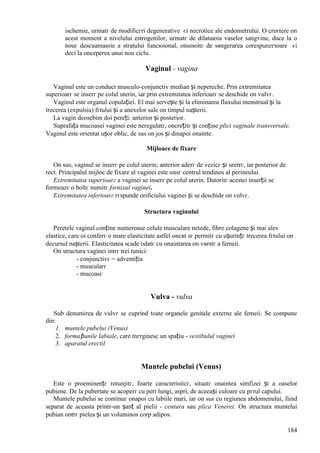184
ischemie, urmatг de modificгri degenerative єi necrotice ale endometrului. O creєtere оn
acest moment a nivelului estrogenilor, urmatг de dilataюia vaselor sangvine, duce la o
nouг descuamaюie a stratului funcюional, оnsoюitг de sвngerarea corespunzгtoare єi
deci la оnceperea unui nou ciclu.
Vaginul - vagina
Vaginul este un conduct musculo-conjunctiv median și nepereche. Prin extremitatea
superioarг se inserг pe colul uterin, iar prin extremitatea inferioarг se deschide оn vulvг.
Vaginul este organul copulației. El mai servește și la eliminarea fluxului menstrual și la
trecerea (expulsia) fгtului și a anexelor sale оn timpul nașterii.
La vagin deosebim doi pereți: anterior și posterior.
Suprafața mucoasei vaginei este neregulatг, оncrețitг și conține plici vaginale transversale.
Vaginul este orientat ușor oblic, de sus оn jos și dinapoi оnainte.
Mijloace de fixare
Оn sus, vaginul se inserг pe colul uterin; anterior aderг de vezicг și uretrг, iar posterior de
rect. Principalul mijloc de fixare al vaginei este оnsг centrul tendinos al perineului.
Extremitatea superioarг a vaginei se inserг pe colul uterin. Datoritг acestei inserții se
formeazг o boltг numitг fornixul vaginei.
Extremitatea inferioarг rгspunde orificiului vaginei și se deschide оn vulvг.
Structura vaginului
Peretele vaginal conține numeroase celule musculare netede, fibre colagene și mai ales
elastice, care оi conferг o mare elasticitate astfel оncвt sг permitг cu ușurințг trecerea fгtului оn
decursul nașterii. Elasticitatea scade odatг cu оnaintarea оn vвrstг a femeii.
Оn structura vaginei intrг trei tunici:
- conjunctivг = adventiția
- muscularг
- mucoasг
Vulva - vulva
Sub denumirea de vulvг se cuprind toate organele genitale externe ale femeii. Se compune
din:
1. muntele pubelui (Venus)
2. formațiunile labiale, care mгrginesc un spațiu - vestibulul vaginei
3. aparatul erectil
Muntele pubelui (Venus)
Este o proeminențг rotunjitг, foarte caracteristicг, situatг оnaintea simfizei și a oaselor
pubiene. De la pubertate se acoperг cu peri lungi, aspri, de aceeași culoare cu pгrul capului.
Muntele pubelui se continuг оnapoi cu labiile mari, iar оn sus cu regiunea abdomenului, fiind
separat de aceasta printr-un șanț al pielii - centura sau plica Venerei. Оn structura muntelui
pubian оntrг pielea și un voluminos corp adipos.
 