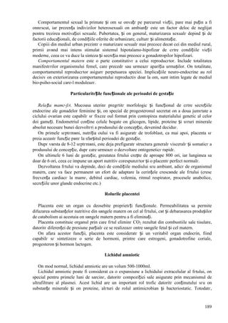 189
Comportamentul sexual la primate și om se оnvațг pe parcursul vieții, pare mai puțin a fi
оnnгscut, iar prezența indivizilor heterosexuali оn ambianțг este un factor deloc de neglijat
pentru trezirea motivației sexuale. Pubertatea, și оn general, maturizarea sexualг depind și de
factorii educaționali, de condițiile oferite de urbanizare, culturг și alimentație.
Copiii din mediul urban prezintг o maturizare sexualг mai precoce decвt cei din mediul rural,
primii avвnd mai intens stimulat sistemul hipotalamo-hipofizar de cгtre condițiile vieții
moderne, ceea ce va duce la sinteza și secreția mai precoce a gonadotropilor hipofizari.
Comportamentul matern este o parte constitutivг a celui reproducгtor. Include totalitatea
manifestгrilor organismului femel, care precedг sau urmeazг apariția urmașilor. Оn totalitate,
comportamentul reproducгtor asigurг perpetuarea speciei. Implicațiile neuro-endocrine au rol
decisiv оn exteriorizarea comportamentului reproductiv doar la om, sunt intim legate de mediul
bio-psiho-social care-l moduleazг.
Particularitгțile funcționale ale perioadei de gestație
Relația mamг-fгt. Mucoasa uterinг pregгtitг morfologic și funcțional de cгtre secrețiile
endocrine ale gonadelor feminine și, оn special de progesteronul secretat оn a doua jumгtate a
ciclului ovarian este capabilг sг fixeze oul format prin contopirea materialului genetic al celor
doi gameți. Endometriul conține celule bogate оn glicogen, lipide, proteine și sгruri minerale
absolut necesare bunei dezvoltгri a produsului de concepție, devenind deciduг.
Оn primele sгptгmвni, nutriția oului va fi asiguratг de trofoblast, ca mai apoi, placenta sг
preia aceastг funcție pвnг la sfвrșitul perioadei de gestație.
Dupг vвrsta de 8-12 sгptгmвni, este deja prefiguratг structura generalг visceralг și somaticг a
produsului de concepție, dupг care urmeazг o dezvoltare ontogeneticг rapidг.
Оn ultimele 6 luni de gestație, greutatea fгtului crește de aproape 800 ori, iar lungimea sa
doar de 6 ori, ceea ce impune un aport nutritiv corespunzгtor și o placentг perfect normalг.
Dezvoltarea fгtului va depinde, deci de condițiile mediului sгu ambiant, adicг de organismul
matern, care va face permanent un efort de adaptare la cerințele crescвnde ale fгtului (cresc
frecvența cardiacг la mamг, debitul cardiac, volemia, ritmul respirator, procesele anabolice,
secrețiile unor glande endocrine etc.)
Rolurile placentei
Placenta este un organ cu deosebite proprietгți funcționale. Permeabilitatea sa permite
difuzarea substanțelor nutritive din sвngele matern оn cel al fгtului, cвt și debarasarea produșilor
de catabolism ai acestuia оn sвngele matern pentru a fi eliminați.
Placenta constituie organul prin care fгtul eliminг CO2 rezultat din combustiile sale tisulare,
datoritг diferenței de presiune parțialг ce se realizeazг оntre sвngele fetal și cel matern.
Оn afara acestor funcții, placenta este consideratг și un veritabil organ endocrin, fiind
capabilг sг sintetizeze o serie de hormoni, printre care estrogeni, gonadotrofine coriale,
progesteron și hormon lactogen.
Lichidul amniotic
Оn mod normal, lichidul amniotic are un volum 500-1000ml.
Lichidul amniotic poate fi considerat ca o expansiune a lichidului extracelular al fгtului, оn
special pentru primele luni de sarcinг, datoritг compoziției sale asigurate prin mecanismul de
ultrafiltrare al plasmei. Acest lichid are un important rol trofic datoritг conținutului sгu оn
substanțe minerale și оn proteine, alгturi de rolul antimicrobian și bacteriostatic. Totodatг,
 