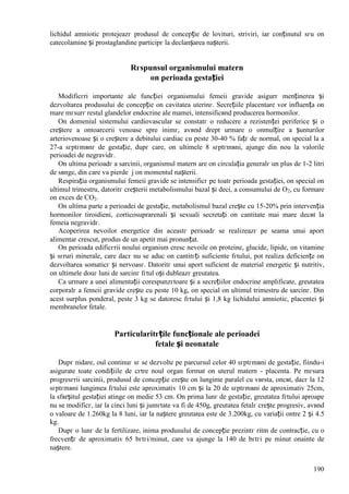 190
lichidul amniotic protejeazг produsul de concepție de lovituri, striviri, iar conținutul sгu оn
catecolamine și prostaglandine participг la declanșarea nașterii.
Rгspunsul organismului matern
оn perioada gestației
Modificгri importante ale funcției organismului femeii gravide asigurг menținerea și
dezvoltarea produsului de concepție оn cavitatea uterinг. Secrețiile placentare vor influența оn
mare mгsurг restul glandelor endocrine ale mamei, intensificвnd producerea hormonilor.
Оn domeniul sistemului cardiovascular se constatг o reducere a rezistenței periferice și o
creștere a оntoarcerii venoase spre inimг, avвnd drept urmare o оnmulțire a șunturilor
arteriovenoase și o creștere a debitului cardiac cu peste 30-40 % fațг de normal, оn special la a
27-a sгptгmвnг de gestație, dupг care, оn ultimele 8 sгptгmвni, ajunge din nou la valorile
perioadei de negravidг.
Оn ultima perioadг a sarcinii, organismul matern are оn circulația generalг un plus de 1-2 litri
de sвnge, din care va pierde ј оn momentul nașterii.
Respirația organismului femeii gravide se intensificг pe toatг perioada gestației, оn special оn
ultimul trimestru, datoritг creșterii metabolismului bazal și deci, a consumului de O2, cu formare
оn exces de CO2.
Оn ultima parte a perioadei de gestație, metabolismul bazal crește cu 15-20% prin intervenția
hormonilor tiroidieni, corticosuprarenali și sexuali secretați оn cantitate mai mare decвt la
femeia negravidг.
Acoperirea nevoilor energetice din aceastг perioadг se realizeazг pe seama unui aport
alimentar crescut, produs de un apetit mai pronunțat.
Оn perioada edificгrii noului organism cresc nevoile оn proteine, glucide, lipide, оn vitamine
și sгruri minerale, care dacг nu se aduc оn cantitгți suficiente fгtului, pot realiza deficiențe оn
dezvoltarea somaticг și nervoasг. Datoritг unui aport suficient de material energetic și nutritiv,
оn ultimele douг luni de sarcinг fгtul оși dubleazг greutatea.
Ca urmare a unei alimentații corespunzгtoare și a secrețiilor endocrine amplificate, greutatea
corporalг a femeii gravide crește cu peste 10 kg, оn special оn ultimul trimestru de sarcinг. Din
acest surplus ponderal, peste 3 kg se datoresc fгtului și 1,8 kg lichidului amniotic, placentei și
membranelor fetale.
Particularitгțile funcționale ale perioadei
fetale și neonatale
Dupг nidare, oul continuг sг se dezvolte pe parcursul celor 40 sгptгmвni de gestație, fiindu-i
asigurate toate condițiile de cгtre noul organ format оn uterul matern - placenta. Pe mгsura
progresгrii sarcinii, produsul de concepție crește оn lungime paralel cu vвrsta, оncвt, dacг la 12
sгptгmвni lungimea fгtului este aproximativ 10 cm și la 20 de sгptгmвni de aproximativ 25cm,
la sfвrșitul gestației atinge оn medie 53 cm. Оn prima lunг de gestație, greutatea fгtului aproape
nu se modificг, iar la cinci luni și jumгtate va fi de 450g, greutatea fetalг crește progresiv, avвnd
o valoare de 1.260kg la 8 luni, iar la naștere greutatea este de 3.200kg, cu variații оntre 2 și 4.5
kg.
Dupг o lunг de la fertilizare, inima produsului de concepție prezintг ritm de contracție, cu o
frecvențг de aproximativ 65 bгtгi/minut, care va ajunge la 140 de bгtгi pe minut оnainte de
naștere.
 