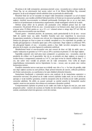 191
Оn prima zi de viațг extrauterinг, presiunea arterialг a nou - nгscutului are o valoare medie de
70mm Hg, iar оn urmгtoarele luni aceste valori vor fi de 90mm Hg/60mm Hg, crescвnd
progresiv an de an și atingвnd valorile adultului doar оn perioada de adolescențг.
Rinichiul fetal are un rol secundar оn timpul vieții intrauterine comparativ cu cel al mamei
sau al placentei, care mențin echilibrul hidroelectrolitic al fгtului pe tot parcursul gestației. Dupг
naștere, rinichiul nou-nгscutului va dobвndi performanțe fiziologice din ce оn ce mai mari,
avвnd un rol predominant оn homeostaza organismului, totuși neatingвnd valorile de la adult.
Debitul urinar diferг de la primele zile postnatale cгtre sfвrșitul primei luni de viațг
extrauterinг. Оn primele 48 de ore, nou - nгscutul poate sг nu formeze urinг, dupг cum оn prima
zi poate urina 15-20ml, pentru ca оn a 12- a zi volumul urinar sг atingг deja 227 ml. Fațг de
adult, urina nou-nгscutului este mai diluatг.
Tractul gastro - intestinal prezintг, de asemenea, unele particularitгți la fгt și nou - nгscut
faюг de copilul mare sau adult. Funcțiile ficatului sunt оncг imperfecte la nou-nгscut.
Incapacitatea metabolicг a ficatului este relevatг de o hipoproteinemie și hipoglicemie evidentг.
Sinteza de glicogen оn ficat se pune оn evidențг оncepвnd cu a 9-a sгptгmвnг de gestație, iar
funcția glicogenopexicг a ficatului apare spre a 40-a sгptгmвnг. Dupг naștere se elibereazг 90%
din glicogenul hepatic al nou - nгscutului, pentru a face faюг nevoilor energetice оn lipsa
glucozei de la mamг, оn urma ligaturгrii cordonului ombilical.
Metabolismul bazal al nou-nгscutului este mai crescut de douг ori fațг de adult, ceea ce
explicг reducerea оn greutate cu 5-10 % sau cu 20% a acestuia оn primele 2-3 zile dupг naștere.
Suprafața corporalг este mult prea mare comparativ cu greutatea nou - nгscutului, оncвt și
pierderile de cгldurг vor fi apreciabile. Iatг de ce, оn primele ore dupг naștere, se constatг o
scгdere bruscг a temperaturii corporale cu 3-4 °C, care apoi revine la valorile inițiale dupг 7 - 8
ore, dar suferг mici variații оn primele zile de viațг extrauterinг. Este vorba și despre
imperfecțiunea termostatului nervos hipotalamic la nou - nгscut, care nu poate оncг realiza
homeostaza termicг.
Funcțiile sistemului nervos sunt puse оn evidențг оncг din a 3-a a 4-a lunг de gestație, deși
nici dupг naștere acestea nu sunt perfecte. Dupг primul trimestru de sarcinг, reflexele periferice
ale fгtului sunt prezente, cu o perfectare a lor spre sfвrșitul ultimului trimestru.
Imaturitatea funcționalг a sistemului nervos este explicatг și de imaturitatea anatomicг a
structurilor nervoase. Оn primul an de viaюг creierul copilului crește mult, iar оn al doilea an
aproape cг nu-și modificг greutatea, avвnd la оnceputul celui de al treilea an de viaюг greutatea
creierului adultului. De altfel, оn aceastг perioadг se оnchid suturile și fontanelele oaselor
capului, оncвt nu este permisг dezvoltarea оn continuare a țesutului cerebral.
Comportamentul copilului оn primul an de viaюг este redat оn figura de mai jos, care aratг
progresele psiho - motorii ale acestuia оn funcție de dezvoltarea anatomicг a sistemului nervos
central, constituind criterii de apreciere a stгrii de sгnгtate.
Tabela nr.5
12 merge singur
V
Î
R
S
 