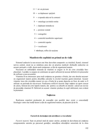 192
11 stг оn picioare
10 se deplaseazг sprijinit
9 rгspunde adecvat la comenzi
8 оnюelege cuvintele rostite
7 deplasare tвrвndu-se
6 poziюie єezвnd
5 rostogolire
4 controlul membrelor superioare
3 controlul capului
2 vocalizeazг
1 zâmbeşte, reflex de sucţiune
Manifestгrile copilului оn primul an de viațг
Sistemul endocrin la nou-nгscut este bine dezvoltat comparativ cu rinichiul, ficatul, sistemul
nervos central, оncвt nu se оntвlnesc prea des оn practica medicalг disfuncții endocrine оn
aceastг perioadг a vieții, decвt unele temporare, ce țin de organismul matern.
Necesarul оn substanțele minerale și vitamine se asigurг la fгt de cгtre circulația feto-
placentarг. Lactația va asigura оn continuare un aport suficient și necesar definitivгrii procesului
de osificare a nou-nгscutului.
Vitamina D nu intereseazг prea mult creșterea оn greutate a fгtului, dar este absolut necesarг
оn organismul matern pentru absorbția calciului la nivelul tractului gastro-intestinal. Aceastг
vitaminг trece din circulația mamei оn cea a fгtului și se poate depozita оn ficat, de unde va fi
utilizatг оn perioada de nou-nгscut. Finalizarea osificгrii necesitг dupг naștere un aport crescut
de calciu, furnizat de cгtre laptele matern, dar pentru a se absorbi оn intestin calciul are nevoie
de prezenюa vitaminei D. Deficitul оn aceastг vitaminг produce la copil rahitismul, mai evident
la prematuri.
Nașterea
Realizarea expulsiei produsului de concepție este posibilг dacг existг o concordanțг
fiziologicг оntre mai mulți factori ce țin de organismul matern, de placentг și de fгt.
Factorii de declanșare și оntreținere a travaliului
Factorii materni. Sunt оn primul rвnd de naturг uterinг, produși de dezvoltarea și creșterea
componentelor uterului pe parcursul gestației, оnmulțirea aferențelor senzoriale de la sfera
 