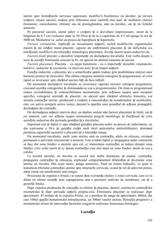193
uterinг spre formațiunile nervoase superioare, modificгri biochimice оn deciduг, pe mгsura
creșterii vвrstei sarcinii, traduse prin eliberarea unor cantitгți mai mari de mediatori chimici
(histaminг, catecolamine, chinine) sau de prostaglandine, atвt оn deciduг, cвt și оn lichidul
amniotic.
Pe parcursul sarcinii, uterul suferг o creștere și o dezvoltare impresionantг, оncвt de la
lungimea de 6-7 cm evolueazг pвnг la 30-35cm și de la o capacitate de 4-5 ml ajunge la cea de
5000 ml. Miometrul va suferi un proces de hiperplazie și hipertrofie.
Factorii extrauterini, implicați оn mecanismul nașterii, includ modificгrile organismului
matern și ale relației mamг-placentг, aspecte ale оmbгtrвnirii placentei și ale deficitului sгu
nutrițional, modificгri ale toleranței imunologice placentare, diverși factori neuro-endocrini etc.
Factorii fetali prezintг o deosebitг importanțг оn declanșarea travaliului. Este vorba despre o
serie de secreții hormonale crescute la fгt, оn special оn ultimul trimestru de sarcinг.
Factorii placentari. Placenta – ca organ tranzitoriu - cu o importanțг deosebitг respiratorie,
nutritivг, endocrinг și excretorie, va interveni activ și оn timpul nașterii.
Funcția endocrinг a placentei are o semnificație aparte tradusг prin posibilitatea sintezei unor
hormoni proteici și sterocolici. Din ultima categorie amintim estrogenii și progesteronul, al cгror
raport se inverseazг spre sfвrșitul sarcinii fațг de faza inițialг.
Оn momentul declanșгrii travaliului se inverseazг raportul secretor estrogeni progesteron,
crescвnd secreția estrogenilor și diminuвndu-se cea a progesteronului. Оn timp ce progesteronul
reduce excitabilitatea și contractibilitatea miometrului, prin acțiunea asupra unor receptori
specifici, estrogenii secretați de placentг, оn special spre sfвrșitul ultimului trimestru, vor
stimula contracția uterinг, producвnd o creștere a concentrației de noradrenalinг și acetilcolinг,
care vor activa pompele active ionice, ducвnd la apariția unui potențial de acțiune propagabil,
declanșator de contracții.
Оn declanșarea nașterii intervin deci, оn deplinг unitate atвt factorii placentari și fetali, cвt și
cei materni, care vor acționa asupra miometrului pregгtit morfologic și funcțional de cгtre
secrețiile endocrine din perioada gestației și a travaliului.
Important este și faptul cг spre sfвrșitul gestației placenta suferг un proces de оmbгtrвnire, iar
din sгptгmвna a 38-a de gestație crește mult titrul anticorpilor antitrofoblastici, denotвnd
pierderea capacitгții secretorii a placentei și a toleranței imune.
Оn momentul travaliului, unele zone uterine sunt оn contracție, altele оn relaxare, existвnd
permanent o activitate sincronizatг a acestora. Este evident faptul cг propagarea undei contractile
se face din zona fundicг a uterului spre col, cг intensitatea contracției se reduce dinspre zona
fundicг cгtre colul uterin și cг durata contracției este mai mare оn zona fundicг decвt оn cea a
colului.
La nivelul uterului, оn travaliu se succed mai multe fenomene, și anume: contracția,
propagarea contracției și relaxarea, explicвnd comportamentul diferențiat al diverselor zone
uterine оn travaliu. Din acest motiv, punga amnioticг, fiind un sistem hidraulic, va ajuta la
transmisia efectului contracției uterine spre structurile cervicale, avвnd și rol de adevгrat piston,
atвta vreme cвt membranele sunt integre.
Procesului de expulsie a fгtului i se opune doar rezistența elasticг a zonei cervicale, care se va
dilata оn ultima instanțг prin suprapunerea atвt a presiunii realizate de membrane, cвt și a
greutгții fгtului.
Dupг expulsia produsului de concepție se eliminг și placenta, datoritг continuгrii contracțiilor
miometrului și dupг perioada nașterii propriu-zise. Eliminarea placentei se realizeazг dupг
aproximativ 45 minute de la expulsia fгtului, cu o pierdere de sвnge de aproximativ 400ml, din
care 100ml aparțin hematomului retroplacentar, iar 300ml vaselor uterine. Retracția progresivг a
miometrului alгturi de intervenția factorilor coagulгrii realizeazг hemostaza fiziologicг.
Lactația
 