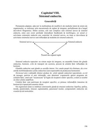 196
Capitolul VIII.
Sistemul endocrin.
Generalitгți
Permanenta adaptare, adecvatг la multitudinea de modificгri ale mediului intern și extern ale
organismului, se realizeazг prin mecanismele de reglare și integrare, perfecționate de-a lungul
dezvoltгrii filogenetice. Dintre acestea, cele mai complexe sunt sistemul nervos și sistemul
endocrin, оntre care existг profunde interacțiuni funcționale și morfologice, оn sensul cг
activitatea sistemului endocrin este controlatг de sistemul nervos, оn timp ce dezvoltarea și
activitatea sistemului nervos sunt influențate și modulate de sistemul endocrin.
Sistemul nervos Sistemul endocrin
Țesutul sau organul reglat
Sistemul endocrin reprezintг un sistem major de integrare, un ansamblu format din glande
endocrine, hormoni, cгile de transport ale acestora, precum și celulele țintг influențate de
hormoni.
Glandele endocrine sunt glande cu secreție internг, fгrг canale proprii de eliminare, ale cгror
unitгți morfofuncționale (celule endocrine) sunt responsabile de producerea hormonilor.
Hormonul este o substanțг chimicг produsг de celulг (glandг endocrinг) specializatг, cu rol
de mesager, purtгtor al unei informații, care determinг rгspunsurile apriori programe ale
celulelor țintг, cвnd sunt ”recunoscute” și legate de receptorii relativ specifici, avвnd ca rezultat
un efect celular amplificat.
Celulele țintг sunt purtгtoare de receptori specifici, ce primesc informațiile transmise de
hormoni și rгspund prin anumite efecte.
Оn organismul uman se оntвlnesc urmгtoarele glande și structuri endocrine: hipofiza, epifiza,
tiroida, paratiroidele, timusul, suprarenalele, pancreasul insular, componentele endocrine ale
ovarelor și ale testiculelor.
 