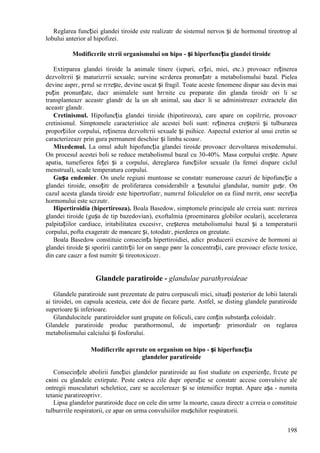 198
Reglarea funcției glandei tiroide este realizatг de sistemul nervos și de hormonul tireotrop al
lobului anterior al hipofizei.
Modificгrile stгrii organismului оn hipo - și hiperfuncția glandei tiroide
Extirparea glandei tiroide la animale tinere (iepuri, cгței, miei, etc.) provoacг reținerea
dezvoltгrii și maturizгrii sexuale; survine scгderea pronunțatг a metabolismului bazal. Pielea
devine asprг, pгrul se rгrește, devine uscat și fragil. Toate aceste fenomene dispar sau devin mai
puțin pronunțate, dacг animalele sunt hrгnite cu preparate din glanda tiroidг ori li se
transplanteazг aceastг glandг de la un alt animal, sau dacг li se administreazг extractele din
aceastг glandг.
Cretinismul. Hipofuncția glandei tiroide (hipotireoza), care apare оn copilгrie, provoacг
cretinismul. Simptomele caracteristice ale acestei boli sunt: reținerea creșterii și tulburarea
proporțiilor corpului, reținerea dezvoltгrii sexuale și psihice. Aspectul exterior al unui cretin se
caracterizeazг prin gura permanent deschisг și limba scoasг.
Mixedemul. La omul adult hipofuncția glandei tiroide provoacг dezvoltarea mixedemului.
Оn procesul acestei boli se reduce metabolismul bazal cu 30-40%. Masa corpului crește. Apare
apatia, tumefierea feței și a corpului, dereglarea funcțiilor sexuale (la femei dispare ciclul
menstrual), scade temperatura corpului.
Gușa endemicг. Оn unele regiuni muntoase se constatг numeroase cazuri de hipofuncție a
glandei tiroide, оnsoțitг de proliferarea considerabilг a țesutului glandular, numitг gușг. Оn
cazul acesta glanda tiroidг este hipertrofiatг, numгrul foliculelor оn ea fiind mгrit, оnsг secreția
hormonului este scгzutг.
Hipertiroidia (hipertireoza). Boala Basedow, simptomele principale ale cгreia sunt: mгrirea
glandei tiroide (gușa de tip bazedovian), exoftalmia (proeminarea globilor oculari), accelerarea
palpitațiilor cardiace, iritabilitatea excesivг, creșterea metabolismului bazal și a temperaturii
corpului, pofta exageratг de mвncare și, totodatг, pierderea оn greutate.
Boala Basedow constituie consecința hipertiroidiei, adicг producerii excesive de hormoni ai
glandei tiroide și sporirii cantitгții lor оn sвnge pвnг la concentrații, care provoacг efecte toxice,
din care cauzг a fost numitг și tireotoxicozг.
Glandele paratiroide - glandulae parathyroideae
Glandele paratiroide sunt prezentate de patru corpusculi mici, situați posterior de lobii laterali
ai tiroidei, оn capsula acesteia, cвte doi de fiecare parte. Astfel, se disting glandele paratiroide
superioare și inferioare.
Glandulocitele paratiroidelor sunt grupate оn foliculi, care conțin substanța coloidalг.
Glandele paratiroide produc parathormonul, de importanțг primordialг оn reglarea
metabolismului calciului și fosforului.
Modificгrile apгrute оn organism оn hipo - și hiperfuncția
glandelor paratiroide
Consecințele abolirii funcției glandelor paratiroide au fost studiate оn experiențe, fгcute pe
cвini cu glandele extirpate. Peste cвteva zile dupг operație se constatг accese convulsive ale
оntregii musculaturi scheletice, care se accelereazг și se intensificг treptat. Apare așa - numita
tetanie paratireoprivг.
Lipsa glandelor paratiroide duce оn cele din urmг la moarte, cauza directг a cгreia o constituie
tulburгrile respiratorii, ce apar оn urma convulsiilor mușchilor respiratorii.
 