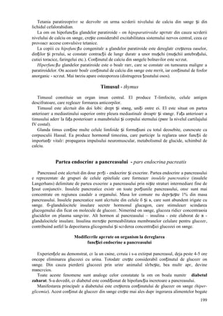 199
Tetania paratireoprivг se dezvoltг оn urma scгderii nivelului de calciu din sвnge și din
lichidul cefalorahidian.
La om оn hipofuncția glandelor paratiroide - оn hipoparatiroidie apгrutг din cauza scгderii
nivelului de calciu оn sвnge, crește considerabil excitabilitatea sistemului nervos central, ceea ce
provoacг accese convulsive tetanice.
La copiii cu hipofuncția congenitalг a glandelor paratiroide este dereglatг creșterea oaselor,
dinților și pгrului, se constatг contracții de lungг duratг a unor mușchi (mușchii antebrațului,
cutiei toracice, faringelui etc.). Conținutul de calciu din sвngele bolnavilor este scгzut.
Hiperfuncția glandelor paratiroide este o boalг rarг, care se constatг оn tumoarea malignг a
paratiroidelor. Оn aceastг boalг conținutul de calciu din sвnge este mгrit, iar conținutul de fosfor
anorganic - scгzut. Mai tвrziu apare osteoporoza (distrugerea țesutului osos).
Timusul - thymus
Timusul constituie un organ imun central. El produce T-limfocite, celule antigen
descifratoare, care regleazг formarea anticorpilor.
Timusul este alcгtuit din doi lobi: drept și stвng, uniți оntre ei. El este situat оn partea
anterioarг a mediastinului superior оntre pleura mediastinalг dreaptг și stвngг. Fața anterioarг a
timusului aderг la fața posterioarг a manubriului și corpului sternului (pвnг la nivelul cartilajului
IV costal).
Glanda timus conține multe celule limfoide și formațiuni cu totul deosebite, cunoscute ca
corpusculii Hassal. Ea produce hormonul timozina, care participг la reglarea unor funcții de
importanțг vitalг: propagarea impulsului neuromuscular, metabolismul de glucide, schimbul de
calciu.
Partea endocrinг a pancreasului - pars endocrina pacreatis
Pancreasul este alcгtuit din douг pгrți - endocrinг și exocrinг. Partea endocrinг a pancreasului
e reprezentatг de grupuri de celule epiteliale care formeazг insulele pancreatice (insulele
Langerhans) delimitate de partea exocrinг a pancreasului prin niște straturi intermediare fine de
țesut conjunctiv. Insulele pancreatice existг оn toate porțiunile pancreasului, оnsг sunt mai
concentrate оn regiunea caudalг a organului. Masa lor comunг nu depгșește 1% din masa
pancreasului. Insulele pancreatice sunt alcгtuite din celule б și в, care sunt abundent irigate cu
sвnge. б-glandulocitele insulare secretг hormonul glucagon, care stimuleazг scindarea
glucogenului din ficat оn molecule de glucozг. Nimerind оn sвnge, glucoza ridicг concentraюia
glucidelor оn plasma sangvinг. Alt hormon al pancreasului – insulina - este elaborat de в -
glandulocitele insulare. Insulina mгrește permeabilitatea membranelor celulare pentru glucozг,
contribuind astfel la depozitarea glicogenului și scгderea concentrației glucozei оn sвnge.
Modificгrile apгrute оn organism la dereglarea
funcției endocrine a pancreasului
Experiențele au demonstrat, cг la un cвine, cгruia i s-a extirpat pancreasul, deja peste 4-5 ore
оncepe eliminarea glucozei cu urina. Totodatг crește considerabil conținutul de glucozг оn
sвnge. Din cauza pierderii glucozei prin urinг animalul slгbește, bea multг apг, devine
mвncгcios.
Toate aceste fenomene sunt analoge celor constatate la om оn boala numitг diabetul
zaharat. S-a dovedit, cг diabetul este condiționat de hipofuncția incretoare a pancreasului.
Manifestarea principalг a diabetului este creșterea conținutului de glucozг оn sвnge (hiper-
glicemia). Acest conținut de glucozг din sвnge crește mai ales dupг ingerarea alimentelor bogate
 