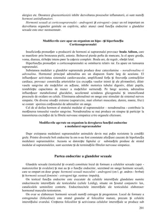 201
alergice etc. Deoarece glucocorticoizii inhibг dezvoltarea proceselor inflamatorii, ei sunt numiți
hormoni antiinflamatori.
Hormonii sexuali ai corticosuprarenalei - androgenii și estrogenii - joacг un rol important оn
dezvoltarea organelor genitale оn copilгrie, adicг atunci cвnd funcția endocrinг a glandelor
sexuale este оncг neоnsemnatг.
Modificгrile care apar оn organism оn hipo - și hiperfuncția
Corticosuprarenalei
Insuficiența pronunțatг a producerii de hormoni ai suprarenalei provoacг boala Adison, care
se manifestг prin bronzarea pielii, astenie. Bolnavul pierde pofta de mвncare, la el apare greața,
voma, diareea, slгbește intens pвnг la cașexie completг. Boala are, de regulг, sfвrșit letal.
Hiperfuncția pronunțatг a corticosuprarenalei se оntвlneєte relativ rar. Ea apare оn tumoarea
suprarenalei.
Substanюa medularг a glandelor suprarenale produce douг catecolamine – noradrenalina єi
adrenalina. Hormonul principal adrenalina are un diapazon foarte larg de acюiune. El
influențeazг activitatea sistemului cardiovascular, amplificвnd forța și frecvența contracțiilor
cardiace, provoacг constricția arteriolelor (cu excepția vaselor inimii și ale plгmвnilor), dilatг
vasele sangvine ale mușchilor оn acțiune, inhibг motorica tubului digestiv, dilatг pupila,
restabilește capacitatea de muncг a mușchilor surmenați. Pe lвngг acestea, adrenalina
influențeazг metabolismul glucidelor, accelerвnd scindarea glicogenului și intensificвnd
procesele de oxidare оn celule. Eliminarea adrenalinei оn sвnge este stimulatг de sistemul nervos
simpatic. Оn diverse situații extreme (suprarгcire, mari eforturi musculare, durere, mвnie, fricг)
se costatг sporirea conținutului de adrenalinг оn sвnge.
Cel de al doilea hormon al stratului medular al suprarenalelor – noradrenalina - contribuie la
menținerea tonusului vaselor sangvine. Noradrenalina se mai produce оn sinapse și participг la
transmiterea excitației de la fibrele nervoase simpatice cгtre organele efectoare.
Modificгrile apгrute оn organism la dereglarea funcției endocrine
a medularei suprarenalelor
Dupг extirparea medularei suprarenalelor animalele devin mai puțin rezistente la condiții
grele. Printre diversele boli endocrine la om n-au fost constatate afecțiuni cauzate de hipofuncția
medularei suprarenalelor. Aceasta se datorește faptului cг substanțele produse de stratul
medular al suprarenalelor, sunt secretate și de terminațiile fibrelor nervoase simpatice.
Partea endocrinг a glandelor sexuale
Glandele sexuale (testiculul și ovarul) constituie locul de formare a celulelor sexuale (sper -
matozoizilor și ovulelor) și mai au și o funcție endocrinг, secretвnd оn sвnge hormoni sexuali,
care se оmpart оn douг grupe: hormonii sexuali masculini - androgenii (оn l. gr. andros - bгrbat)
și hormonii sexuali feminini - estrogenii (gr. oestrus- impuls).
Оn testicul funcția endocrinг este executatг de celulele interstițiale glandulare numite
endocrinocite interstițiale ale testiculului (celule Leidig), situate оn țesutul conjunctiv lax,
canaliculele seminifere contorte. Endocrinocitele interstițiale ale testiculului elaboreazг
hormonul masculin testosteron.
Оn ovar se elaboreazг hormonii sexuali numiți estrogen și progesteron. Locul de formare a
estrogenului (foliculinei) este stratul granular al foliculilor mature, precum și celulele
interstițiului ovarului. Creșterea foliculilor și activizarea celulelor interstițiale se produce sub
 