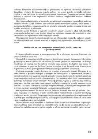 202
influența hormonilor foliculostimulenți și gluteinizanți ai hipofizei. Hormonul gluteinizant
declanșeazг ovularea și formarea corpului galben - un organ specific cu funcții endocrine,
celulele cгruia elaboreazг hormonul ovarian numit progesteron. Progesteronul preparг tunica
mucoasг a uterului cгtre implantarea ovulului fecundat, оmpiedicвnd totodatг creєterea
foliculilor noi.
Deci, importanța fiziologicг a hormonilor sexuali constг оn asigurarea capacitгții de a efectua
funcțiile sexuale. Acești hormoni sunt necesari pentru maturizarea sexualг, adicг pentru o
asemenea dezvoltare a organismului și, оn special a sistemului genital, оn cadrul cгruia sunt
posibile actul sexual și procrearea.
Datoritг acestor hormoni se dezvoltг caracterele sexuale secundare, adicг particularitгțile
organismului puber, care n-au legгturг directг cu activitatea sexualг, dar constituie trгsгturi
caracteristice ale organismului masculin și celui feminin.
Оn organismul feminin hormonii sexuali joacг un rol important оn apariția ciclurilor sexuale,
оn asigurarea decurgerii normale a sarcinii și оn pregгtirea organismului pentru alгptarea noului
nгscut.
Modificгrile apгrute оn organism оn insuficiența funcției endocrine
a glandelor sexuale
Extirparea glandelor sexuale se numește castrare. Ea se efectueazг nu numai la animale, dar
uneori și la om оn unele boli.
Оn unele țгri musulmane din Orient pвnг nu demult era rгspвnditг datina castrгrii bгrbaților
și bгiețașilor pentru folosirea lor оn calitate de eunuci (pгzitori ai haremurilor). Оn Europa
Occidentalг se practica pвnг la mijlocul secolului trecut castrarea bгiețașilor, care cвntau оn
corul bisericesc al papei de la Roma, pentru a menține la ei discantul оnalt. Castrarea era
rгspвnditг și оn Rusia țaristг printre membrii sectei religioase barbare a scapeților.
Castrarea nu oprește complet formarea оn organism a hormonilor sexuali. Оn sвnge și оn
urinг continuг sг pгtrundг androgeni și estrogeni din stratul cortical al suprarenalelor, dar оntr-o
cantitate mult mai micг decвt оn prezența glandelor sexuale. Insuficiența hormonilor sexuali are
drept consecințг o serie de modificгri caracteristice. Dacг castrarea a fost fгcutг cu mult оnaintea
pubertгții, maturizarea sexualг оnceteazг. Penisul și prostata, vaginul și uterul nu ating starea de
maturizare, ba chiar regreseazг (sunt supuse involuției), caracterele sexuale secundare nu se
dezvoltг. Dacг оnsг, castrarea se face dupг atingerea pubertгții, sistemul genital regreseazг оntr-
o mгsurг mai micг, iar caracterele sexuale secundare se mențin parțial.
Оn organismul normal de ambele sexe se formeazг hormoni masculini și feminini. Dacг,
оnsг, e dereglatг vreo funcție a ovarelor sau testiculelor оntвlnite la om, se schimbг raportul de
producere a acestor hormoni. Aceastг dereglare se numește intersexualitate și se poate manifesta
la bгrbați prin prezența unor particularitгți (fizice și psihice) caracteristice femeilor, iar la femei
- prin prezența unor trгsгturi bгrbгtești.
Intersexualitatea puțin pronunțatг se оntвlnește destul de des și nu e consideratг ca patologie.
Intersexualitatea foarte pronunțatг se оntвlnește foarte rar. Și mai rar se оntвlnește hermafro -
ditismul, оn cadrul cгruia оntr-o parte a corpului se aflг un testicul, iar оn cealaltг parte - un ovar.
 