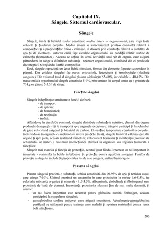 206
Capitolul IX.
Sângele. Sistemul cardiovascular.
Sângele
Sângele, limfa și lichidul tisular constituie mediul intern al organismului, care irigă toate
celulele și țesuturile corpului. Mediul intern se caracterizează printr-o constanță relativă a
compoziției și a proprietăților fizico - chimice, în deosebi prin constanța relativă a cantității de
apă și de electroliți, datorită cărui fapt celulele organismului au condiții relativ stabile de
existență (homeostaza). Aceasta se obține în urma activității unui șir de organe, care asigură
pătrunderea în sânge a diferitelor substanțe necesare organismului, eliminând din el produsele
dezintegrării și reglându-i astfel compoziția.
Deci, sângele reprezintă un țesut lichid circulant, format din elemente figurate suspendate în
plasmă. Din celulele sângelui fac parte: eritrocitele, leucocitele și trombocitele (plachete
sanguine). Din volumul total al sângelui plasma alcătuiește 55-60%, iar celulele - 40-45%. Din
masa totală a organismului sângele constituie 5-9%, prin urmare în corpul uman cu o greutate de
70 kg se găsesc 5-5.5 l de sânge.
Funcțiile sângelui
Sângele îndeplinește următoarele funcții de bază:
- de transport;
- de apărare;
- de homeostază;
- de respirație;
- trofică.
Aflându-se în circulație continuă, sângele distribuie substanțele nutritive, elimină din organe
produsele dezagregării și le transportă spre organele excretoare. Sângele participă și la schimbul
de gaze vehiculând oxigenul și bioxidul de carbon. El menține temperatura constantă a corpului;
încălzindu-se în organele cu metabolism intern (mușchi, ficat), sângele transferă căldura spre alte
organe și spre piele, aceasta realizând termoliza; vehiculează hormonii și metaboliţii (produse ale
schimbului de materii), realizând interacțiunea chimică în organism sau reglarea humorală a
funcțiilor.
Sângele mai exercită şi funcția de protecție, acestui țesut fiindu-i rezervat un rol important în
imunitate - rezistența la bolile infecțioase și protecția contra agenților patogeni. Funcția de
protecţie a sângelui include și proprietatea lui de a se coagula, sistând hemoragiile.
Plasma sângelui
Plasma sângelui prezintă o substanță lichidă constituită din 90-93% de apă și reziduu uscat,
care atinge 7-10%. Ultimul prezintă un ansamblu în care proteinelor le revine 6.6-8.5%, iar
celorlalte substanțe organice și minerale - 1.5-3.5%. Albuminele, globulinele și fibrinogenul sunt
proteinele de bază ale plasmei. Importanța proteinelor plasmei ține de mai multe domenii, și
anume:
- un rol foarte important este rezervat pentru globulina numită fibrinogen, aceasta
participând la coagularea sângelui;
- gamaglobulina conține anticorpi care asigură imunitatea. Actualmente-gamaglobulina
purificată se utilizează pentru tratarea unor maladii și sporirea rezistenței contra unor
boli infecțioase;
 