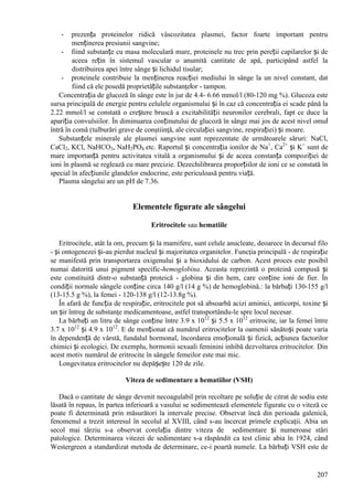 207
- prezența proteinelor ridică vâscozitatea plasmei, factor foarte important pentru
menținerea presiunii sangvine;
- fiind substanțe cu masa moleculară mare, proteinele nu trec prin pereții capilarelor și de
aceea rețin în sistemul vascular o anumită cantitate de apă, participând astfel la
distribuirea apei între sânge și lichidul tisular;
- proteinele contribuie la menținerea reacției mediului în sânge la un nivel constant, dat
fiind că ele posedă proprietățile substanţelor - tampon.
Concentrația de glucoză în sânge este în jur de 4.4- 6.66 mmol/l (80-120 mg %). Glucoza este
sursa principală de energie pentru celulele organismului și în caz că concentrația ei scade până la
2.22 mmol/l se constată o creștere bruscă a excitabilității neuronilor cerebrali, fapt ce duce la
apariția convulsiilor. În diminuarea conținutului de glucoză în sânge mai jos de acest nivel omul
întră în comă (tulburări grave de conştiinţă, ale circulației sangvine, respirației) și moare.
Substanțele minerale ale plasmei sangvine sunt reprezentate de următoarele săruri: NaCl,
CaCl2, KCl, NaHCO3, NaH2PO4 etc. Raportul și concentrația ionilor de Na+
, Ca2+
și K+
sunt de
mare importanță pentru activitatea vitală a organismului și de aceea constanța compoziției de
ioni în plasmă se reglează cu mare precizie. Dezechilibrarea proporțiilor de ioni ce se constată în
special în afecțiunile glandelor endocrine, este periculoasă pentru viață.
Plasma sângelui are un pH de 7.36.
Elementele figurate ale sângelui
Eritrocitele sau hematiile
Eritrocitele, atât la om, precum și la mamifere, sunt celule anucleate, deoarece în decursul filo
- și ontogenezei și-au pierdut nucleul și majoritatea organitelor. Funcţia principală - de respirație
se manifestă prin transportarea oxigenului și a bioxidului de carbon. Acest proces este posibil
numai datorită unui pigment specific-hemoglobina. Aceasta reprezintă o proteină compusă și
este constituită dintr-o substanță proteică - globina și din hem, care conține ioni de fier. În
condiții normale sângele conține circa 140 g/l (14 g %) de hemoglobină.: la bărbați 130-155 g/l
(13-15.5 g %), la femei - 120-138 g/l (12-13.8g %).
În afară de funcția de respirație, eritrocitele pot să absoarbă acizi aminici, anticorpi, toxine și
un șir întreg de substanţe medicamentoase, astfel transportându-le spre locul necesar.
La bărbați un litru de sânge conține între 3.9 x 1012
și 5.5 x 1012
eritrocite, iar la femei între
3.7 x 1012
și 4.9 x 1012
. E de menționat că numărul eritrocitelor la oamenii sănătoși poate varia
în dependență de vârstă, fundalul hormonal, încordarea emoțională și fizică, acțiunea factorilor
chimici și ecologici. De exemplu, hormonii sexuali feminini inhibă dezvoltarea eritrocitelor. Din
acest motiv numărul de eritrocite în sângele femeilor este mai mic.
Longevitatea eritrocitelor nu depășește 120 de zile.
Viteza de sedimentare a hematiilor (VSH)
Dacă o cantitate de sânge devenit necoagulabil prin recoltare pe soluție de citrat de sodiu este
lăsată în repaus, în partea inferioară a vasului se sedimentează elementele figurate cu o viteză ce
poate fi determinată prin măsurători la intervale precise. Observat încă din perioada galenică,
fenomenul a trezit interesul în secolul al XVIII, când s-au încercat primele explicaţii. Abia un
secol mai târziu s-a observat corelația dintre viteza de sedimentare și numeroase stări
patologice. Determinarea vitezei de sedimentare s-a răspândit ca test clinic abia în 1924, când
Westergreen a standardizat metoda de determinare, ce-i poartă numele. La bărbați VSH este de
 