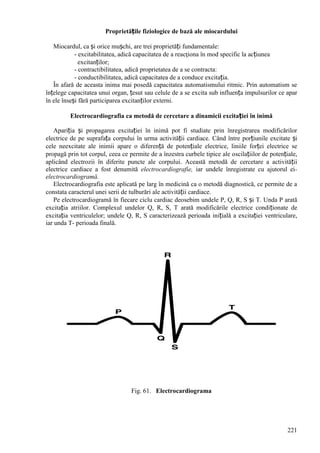 221
Proprietățile fiziologice de bază ale miocardului
Miocardul, ca și orice mușchi, are trei proprietăți fundamentale:
- excitabilitatea, adică capacitatea de a reacţiona în mod specific la acțiunea
excitanților;
- contractibilitatea, adică proprietatea de a se contracta:
- conductibilitatea, adică capacitatea de a conduce excitația.
În afară de aceasta inima mai posedă capacitatea automatismului ritmic. Prin automatism se
înțelege capacitatea unui organ, țesut sau celule de a se excita sub influența impulsurilor ce apar
în ele înseși fără participarea excitanților externi.
Electrocardiografia ca metodă de cercetare a dinamicii excitației în inimă
Apariția și propagarea excitației în inimă pot fi studiate prin înregistrarea modificărilor
electrice de pe suprafața corpului în urma activității cardiace. Când între porțiunile excitate și
cele neexcitate ale inimii apare o diferență de potențiale electrice, liniile forței electrice se
propagă prin tot corpul, ceea ce permite de a înzestra curbele tipice ale oscilațiilor de potențiale,
aplicând electrozii în diferite puncte ale corpului. Această metodă de cercetare a activității
electrice cardiace a fost denumită electrocardiografie, iar undele înregistrate cu ajutorul ei-
electrocardiogramă.
Electrocardiografia este aplicată pe larg în medicină ca o metodă diagnostică, ce permite de a
constata caracterul unei serii de tulburări ale activității cardiace.
Pe electrocardiogramă în fiecare ciclu cardiac deosebim undele P, Q, R, S și T. Unda P arată
excitația atriilor. Complexul undelor Q, R, S, T arată modificările electrice condiționate de
excitația ventriculelor; undele Q, R, S caracterizează perioada inițială a excitației ventriculare,
iar unda T- perioada finală.
Fig. 61. Electrocardiograma
 
