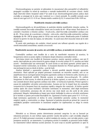 222
Electrocardiograma ne permite să pătrundem în mecanismul abia perceptibil al tulburărilor
propagării excitației în inimă și constituie o metodă inadmisibilă de cercetare clinică. Astfel
după intervalul dintre începutul undei P și unda Q pe electrocardiogramă putem judeca dacă
excitația se propagă de la atriu spre ventricul cu o viteză normală. În condiții normale acest
interval este egal cu 0.12- 0.18 sec. Durata totală a undelor Q, R, S variază între 0.06- 0.09 sec.
Modificările ritmului activității cardiace
Electrocardiografia ne dă posibilitatea să analizăm detaliat modificările ritmului cardiac. În
condiții normale frecvența contracțiilor inimii este în medie de 60 - 80 pe minut. Însă deseori se
constată o încetinire a ritmului cardiac - bradicardia, când frecvența contracțiilor cardiace este
de 40 - 50 pe minut, și o accelerare a ritmului - tahicardia, când frecvența contracţiilor cardiace
depășește de 90- 100 și ajunge până la 150 și mai mult pe minut. Bradicardia poate fi întâlnită
deseori la sportivi în stare de repaus, iar tahicardia - în cazul unui efort muscular intens și în stări
emoționale.
În unele stări patologice ale cordului, ritmul normal este tulburat episodic sau regulat de o
sistolă intercalată extraordinar, numită extrasistolă.
Manifestările mecanice și acustice ale activității cardiace, şi metodele de cercetare a lor
Contracțiile cardiace sunt însoțite de o serie de manifestări mecanice și acustice, la
înregistrarea cărora se poate căpăta o închipuire despre dinamica contracției inimii.
Activitatea inimii este însoțită de fenomene acustice, numite zgomote cardiace, care pot fi
auzite, dacă aplicăm pe cutia toracică în partea stângă, la nivelul coastei IV-V, urechea sau tubul
acustic - fonendoscopul sau stetoscopul. În cazul acesta se aud două zgomote: primul apare la
începutul sistolei ventriculare, iar al doilea - la începutul diastolei lor. Primul zgomot e mai surd,
mai prelungit și mai jos decât al doilea - scurt și înalt.
Analiza detaliată a zgomotelor cardiace a devenit posibilă datorită folosirii aparatelor
electronice. Dacă aplicăm pe pieptul persoanei examinate un microfon sensibil, unit cu un
amplificator și un oscilograf putem înregistra zgomotele cardiace în formă de curbe, înscrise pe o
hârtie sau fotopeliculă mobilă. Metoda aceasta se numește fonocardiografie. Pe curbele
înregistrare în felul acesta, în afară de primul și al doilea zgomot, ce sunt auzite cu urechea, se
mai constată deseori două zgomote cardiace mai slabe - al treilea și al patrulea. Primul zgomot e
cauzat de ondulațiile valvulelor atrioventriculare. Aceasta are loc în timpul fazei de contracție
izometrică și la începutul fazei de expulzare rapidă a sângelui din ventricule. Al doilea zgomot
cardiac apare din cauza închiderii valvulelor semilunare în momentul, când după terminarea
sistolei ventriculelor, presiunea din ele devine mai mică decât cea din aortă și din artera
pulmonară. Sângele, îndreptându-se înapoi spre inimă, întâlnește în calea sa valvulele semilunare
și le închide cu putere provocând fluctuațiile lor. Zgomotul al treilea apare peste 0.11- 0.18 sec.
după terminarea zgomotului al doilea în urma ondulațiilor peretelui cardiac în momentul
umplerii rapide a ventriculelor cu sânge. Zgomotul al patrulea precede pe primul și-i cauzat de
undulaţiile pereților ventriculelor în momentul umplerii lor suplimentare cu sânge în sistola
atriilor.
Presiunea arterială a sângelui
Metodele ce se folosesc pentru determinarea presiunii sangvine la om se bazează pe
măsurarea presiunii, la care trebuie supus peretele vasului dat pentru a opri circulația sângelui
prin el. Pe brațul persoanei examinate se aplică manșeta de cauciuc, care servește pentru a opri
pomparea aerului și un manometru. La pomparea aerului în manșetă, ea presează inelar brațul,
iar manometrul indică mărimea acestei presiuni. În acest scop se ascultă zgomotele ce apar în
 