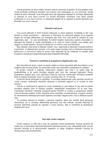 231
Venele profunde, de obicei duble, însoţesc arterele piciorului şi gambei. În fosa poplitee toate
venele profunde confluează formând vena poplitee care prelungeşte cu vena femurală, situată
medial de artera femurală. Vena femurală trece sub ligamentul inghinal în cavitatea abdominală
şi continuă cu vena iliacă externă. La nivelul articulaţiei sacroiliace vena iliacă externă
confluează cu vena iliacă internă, ce colectează sângele de la organele şi pereţii bazinului mic
formând vena iliacă comună.
Sistemul venei porte
Vena portă pătrunde în hilul ficatului împreună cu artera hepatică. Formându-se din vena
lienală şi venele mezenterice – superioară şi inferioară, ea colectează sângele de la organele
impare ale cavităţii abdominale şi-l transportă spre ficat. Aici vena portă se ramifică în vene
segmentare, apoi – în vene interlobulare. În lobulii hepatici numeroase capilare sinusoidale se
formează din arterele şi venele interlobulare şi se varsă în venele centrale, care conduc apoi
sângele în venele hepatice. Acestea la rândul lor, se varsă în vena cavă inferioară.
Între afluenţii venei porte şi afluenţii venelor cave, superioară şi inferioară, în pereţii anteriori
şi posteriori ai abdomenului, precum şi în unele organe (esofag, rect) se formează anastomoze
(porto-cave şi cavo-cave) cărora le revine rolul important de căi colaterale în cazurile când
scurgerea venoasă prin magistralele principale întâmpină dificultăţi.
Factorii ce contribuie la propulsarea sângelui prin vene
Spre deosebire de artere, venele au pereţii subţiri cu tunica musculară slab dezvoltată şi cu un
conţinut redus de ţesut elastic. În consecinţă venele sunt extensibile şi predispuse la colabare.
În poziţia verticală a corpului, reîntoarcerii sângelui spre cord i se opune forţa de
ponderabilitate şi de aceea circulaţia sângelui prin vene este oarecum îngreuiată. Pentru
propulsarea sângelui prin vene, presiunea creată de cord este insuficientă. Presiunea reziduală
chiar la originea sistemului venos, în venule, constituie doar 10 -15 mm Hg.
Există trei factori principali ce contribuie la circulaţia sângelui prin vene: prezenţa valvelor în
vasele venoase, contracţiile muşchilor adiacenţi şi presiunea negativă ce se creează în cutia
toracică.
Valvele se localizează în special în venele membrelor şi sunt dispuse în aşa mod că permit
circulaţia sângelui doar în direcţia cordului, împiedicând retropulsarea lui în sens opus.
Contracţiile muşchilor scheletali comprimă pereţii flexibili ai venelor şi propulsează sângele
venos în direcţia cordului. Astfel mişcările active contribuie la intensificarea scurgerii venoase,
iar ortostatismul îndelungat provoacă stagnarea circulaţiei sângelui prin vene şi dilatarea acestor
vase.
În cavitatea toracică se menţine o presiune negativă, adică mai scăzută decât presiunea
atmosferică, iar în cavitatea abdominală presiunea este mai ridicată. Această diferenţă de
presiune determină acţiunea de aspiraţie a cutiei toracice, fapt ce contribuie la propulsarea
sângelui prin vene.
Inervaţia vaselor sangvine
Vasele sangvine se află într-o stare de contracţie tonică permanentă. Tonusul arterelor de
calibru mic şi arteriolelor determină diametrul lumenului acestor vase, influenţând astfel nivelul
tensiunii arteriale şi al aprovizionării organelor cu sânge. Reglarea tonusului vascular se
efectuează pe cale neuroumorală.
 