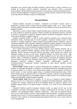 233
adrenalină, care exercită asupra activităţii sistemului cardiovascular o acţiune similară cu cea
produsă de excitarea nervilor simpatici: intensifică toate funcţiile inimii şi provoacă
vasoconstricţia, ridicând astfel tensiunea arterială. La fel acţionează şi hormonul glandei tiroide –
tiroxina. Hormonul hipofizar vasopresina provoacă constricţia arterelor. Recent în multe ţesuturi
au fost descoperite substanţe cu acţiune vasodilatatoare.
Sistemul limfatic
Sistemul limfatic reprezintă un element constituent al sistemului vascular. Limfa se
deplasează în direcţia vaselor venoase mari din regiunea gâtului, unde se şi varsă în sânge.
Sistemul limfatic prezintă un ansamblu ramificat de vase limfatice, prevăzute pe traiectul său cu
ganglioni limfatici.
Împreună cu venele, sistemul limfatic asigură absorbţia apei şi sărurilor minerale din ţesuturi.
În vasele limfatice se absorb de asemenea soluţiile coloidale ale substanţelor proteice, emulsiile
de grăsimi şi suspensiile de particule eterogene (bacterii, produsele dezagregării celulare etc.)
care nu pot fi absorbite în capilare sangvine.
Originea sistemului limfatic se află la nivelul capilarelor limfatice care reprezintă tuburi
endoteliale închise, formând reţele la nivelul organelor. Capilarele limfatice există în toate
organele, cu excepţia encefalului, măduvei spinării, parenchimului splinei, cartilajelor, sclerei şi
cristalinului globului ocular, placentei. Diametrul capilarelor limfatice depăşeşte mult grosimea
capilarelor sangvine. Din reţelele capilarelor limfatice încep vasele limfatice, care se deosebesc
prin prezenţa valvelor, acestea asigurând circulaţia unilaterală a limfei.
De la reţelele intraorganice ale vaselor limfatice pornesc vasele limfatice eferente, care se
îndreaptă spre ganglionii limfatici regionali, aceştia fiind localizaţi de obicei, în apropierea
organului. Până la vărsarea în ducturile limfatice principale, vasele limfatice ale corpului sunt
întrerupte neapărat de unul sau mai mulţi ganglioni limfatici. Se cunosc însă cazuri când
anumite vase limfatice (ale ficatului, glandei tiroide, esofagului) se pot vărsa direct în ducturile
limfatice, fără a fi întrerupte de ganglioni. Vasele limfatice emergente din ganglioni formează
vase de calibru mai mare care colectează limfa de la anumite regiuni – trunchiuri limfatice.
Distingem trunchiuri limfatice lombare, intestinal, subclaviculare, jugulare şi
bronhomediastinale. Trunchiurile limfatice confluează în două ducturi limfatice, acestea
vărsându-se în vene.
Ductul limfatic toracic începe în cavitatea abdominală prin confluarea a două trunchiuri
lombare. El străpunge diafragmul şi situându-se în mediastinul posterior, ascendează apoi până
în regiunea gâtului şi se varsă în vena subclaviculară stângă. La nivelul regiunii cervicale, în
ductul toracic se varsă trunchiul jugular stâng şi trunchiul bronhomediastinal stâng. Astfel,
ductul limfatic toracic colectează limfa de la membrele inferioare, organele şi pereţii bazinului,
organele cavităţii abdominale şi ale jumătăţii stângi a cavităţii toracice, de la membrul superior
stâng şi de la jumătăţile stângi ale capului şi gâtului.
Ductul limfatic drept măsoară în lungime 10 -12 mm şi se situează în partea dreaptă a
regiunii cervicale. El se formează la confluarea trunchiurilor bronhomediastinale, subclavicular
şi jugular din dreapta, colectează limfa de la jumătăţile drepte ale capului şi gâtului, de la
membrul superior drept, de la partea dreaptă a toracelui şi se varsă în vena subclaviculară
dreaptă.
Ganglionii limfatici prezintă formaţiuni rotunjite ovoide, cu aspect de bob sau de altă
configuraţie exterioară având culoarea roză – cenuşie şi dimensiunile de 1-20 mm. La una din
marginile sale, ganglionul limfatic comportă o depresiune – hilul, prin care pătrund arterele,
nervii şi iese vasele limfatice eferente. Vasele limfatice aferente pătrund în ganglion din partea
suprafeţei sale convexe. La exterior ganglionul limfatic este acoperit cu o capsulă densă de ţesut
conjunctiv. De la capsulă, în interiorul ganglionului pătrund septuri fine, care se unesc între ele
în masa ganglionului.
 
