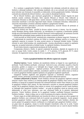 234
Pe o secţiune a ganglionului limfatic se evidenţiază clar substanţa corticală de culoare mai
închisă şi substanţă medulară. Atât substanţa medulară, cât şi cea corticală sunt constituite din
ţesut reticular care formează, în ansamblu cu trabeculele, stroma ganglionului limfatic. Substanţa
corticală este alcătuită din foliculi limfoizi , care conţin în abundenţă limfocite.
De la foliculii limfatici, spre interiorul ganglionilor se îndreaptă straturi înguste de ţesut
limfoid, numite cordoane foliculare. Între capsula fibroasă şi foliculi, între trabecule şi
cordoanele foliculare se află spaţii libere numite sinusuri. Celulele reticulare ce formează pereţii
sinusurilor manifestă o activitate fagocitară foarte intensă. Cordoanele foliculare, trabeculele şi
sinusurile intermediare constituie substanţa medulara a ganglionului limfatic.
Ganglionii limfatici participă la procesele hematopoetice, exercită funcţia de protecţie şi
reglează direcţiile circulaţiei limfei.
Ţesutul limfoid este foarte sensibil la diverse acţiuni externe şi interne. Aşa de exemplu,
razele Roentgen distrug repede limfocitele, iar introducerea in organism a hormonului glandei
tiroide provoacă hiperplazia ţesutului limfoid. Hormonii corticosuprarenali, de asemenea exercită
o influenţă bine pronunţată asupra gradului de dezvoltare a ţesutului limfoid.
Limfa prezintă un lichid incolor, amintind prin componenţa sa plasma sangvină. Formarea ei
este determinată de transferul continuu de lichid ce conţine substanţe nutritive şi oxigen, din
capilarele sangvine în ţesuturi. În urma acestui proces se formează lichidul tisular. Celulele
elimină în acest lichid produse ale metabolismului. Acestea absorbindu-se parţial în capilarele
sangvine, iar parţial nimerind cu lichidul tisular în capilarele limfatice, formează limfa.
În activitatea intensă a organismului producţia de limfă sporeşte.
Componenţa chimică a limfei, în special conţinutul de proteine, depinde de organele de la
care se scurge limfa. Limfa conţine în medie 3 - 4 % proteine, 0.1% glucoză, 0.9 % săruri
minerale. În organismul omului, timp de 24 ore se produc circa 1.5 l de limfă.
Vasele şi ganglionii limfatici din diferite regiuni ale corpului
Membrul inferior. Vasele limfatice ale membrului inferior se împart în vase superficiale şi
profunde. Vasele limfatice profunde colectează limfa de la oase, articulaţii, muşchii şi fasciile
piciorului, gambei şi coapsei şi se îndreaptă de-a lungul vaselor sangvine şi nervilor spre
ganglionii poplitei şi ganglionii inghinali profunzi. Vasele limfatice superficiale colectează
limfa din piele şi ţesutul adipos subcutan, ascendează paralel cu venele safene (mare şi mică) şi
se varsă în ganglionii limfatici poplitei (parţial) şi în ganglionii inghinali superficiali.
Ganglionii limfatici inghinali sunt ganglionii regionali ai membrului inferior, organelor
genitale externe, perineului şi porţiunii inferioare a peretelui abdominal anterior.
Cavitatea abdominală şi bazinul. Vasele limfatice eferente din ganglionii inghinali urmează
traiectul vaselor iliace externe şi se întrerup parţial de ganglionii limfatici iliaci externi. Vasele
limfatice ce încep de la organele bazinului mic urmează traiectul vaselor iliace interne şi se varsă
în ganglionii limfatici iliaci interni. Pe faţa interioară a sacrului se situează ganglionii limfatici
sacrali. De la ganglionii limfatici iliaci interni şi externi, de la ganglionii sacrali vasele limfatice
se îndreaptă spre ganglionii limfatici lombari – un grup de ganglioni situat pe traiectul aortei
abdominale şi venei cave inferioare, care mai colectează limfa de la peretele abdominal
posterior. Vasele limfatice eferente de la ganglionii lombari confluând formează trunchiuri
limfatice lombare – drept şi stâng, care se varsă în porţiunea de origine a ductului limfatic.
Fiecare organ al cavităţii abdominale este înzestrat de obicei cu un grup sau câteva grupuri de
ganglioni limfatici, care colectează limfa de la pereţii sau porţiunile organelor. Aceste grupuri
prezintă ganglionii limfatici regionali ai organelor respective. Vasele limfatice eferente din
aceste grupuri de ganglioni deseori confluează şi se îndreaptă spre ganglionii limfatici celiaci –
un grup mare de ganglioni, situaţi la nivelul detaşării trunchiului celiac de la aortă. Vasele
limfatice eferente ale ganglionilor formează trunchiul intestinal care se varsă în ductul limfatic
toracic.
 