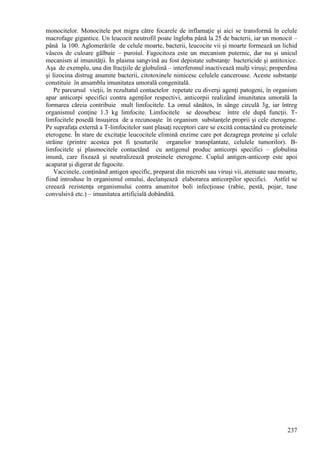237
monocitelor. Monocitele pot migra către focarele de inflamaţie şi aici se transformă în celule
macrofage gigantice. Un leucocit neutrofil poate îngloba până la 25 de bacterii, iar un monocit –
până la 100. Aglomerările de celule moarte, bacterii, leucocite vii şi moarte formează un lichid
vâscos de culoare gălbuie – puroiul. Fagocitoza este un mecanism puternic, dar nu şi unicul
mecanism al imunităţii. În plasma sangvină au fost depistate substanţe bactericide şi antitoxice.
Aşa de exemplu, una din fracţiile de globulină – interferonul inactivează mulţi viruşi; properdina
şi lizocina distrug anumite bacterii, citotoxinele nimicesc celulele canceroase. Aceste substanţe
constituie în ansamblu imunitatea umorală congenitală.
Pe parcursul vieţii, în rezultatul contactelor repetate cu diverşi agenţi patogeni, în organism
apar anticorpi specifici contra agenţilor respectivi, anticorpii realizând imunitatea umorală la
formarea căreia contribuie mult limfocitele. La omul sănătos, în sânge circulă 3g, iar întreg
organismul conţine 1.3 kg limfocite. Limfocitele se deosebesc între ele după funcţii. T-
limfocitele posedă însuşirea de a recunoaşte în organism substanţele proprii şi cele eterogene.
Pe suprafaţa externă a T-limfocitelor sunt plasaţi receptori care se excită contactând cu proteinele
eterogene. În stare de excitaţie leucocitele elimină enzime care pot dezagrega proteine şi celule
străine (printre acestea pot fi ţesuturile organelor transplantate, celulele tumorilor). B-
limfocitele şi plasmocitele contactând cu antigenul produc anticorpi specifici – globulina
imună, care fixează şi neutralizează proteinele eterogene. Cuplul antigen-anticorp este apoi
acaparat şi digerat de fagocite.
Vaccinele, conţinând antigen specific, preparat din microbi sau viruşi vii, atenuate sau moarte,
fiind introduse în organismul omului, declanşează elaborarea anticorpilor specifici. Astfel se
creează rezistenţa organismului contra anumitor boli infecţioase (rabie, pestă, pojar, tuse
convulsivă etc.) – imunitatea artificială dobândită.
 