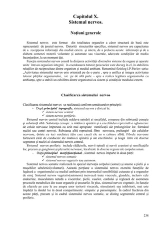 238
Capitolul X.
Sistemul nervos.
Noţiuni generale
Sistemul nervos este format din totalitatea organelor a căror structură de bază este
reprezentată de ţesutul nervos. Datorită structurilor specifice, sistemul nervos are capacitatea
de a recepţiona informaţii din mediul extern şi intern, de a prelucra aceste informaţii şi de a
elabora comenzi motorii voluntare şi automate sau viscerale, adecvate condiţiilor de mediu
înconjurător, la un moment dat.
Funcţia sistemului nervos constă în dirijarea activităţii diverselor sisteme de organe şi aparate
unite într-un organism integral, în coordonarea tuturor proceselor care decurg în el, în stabilirea
relaţiilor de reciprocitate dintre organism şi mediul ambiant. Renumitul fiziolog I.P.Pavlov scria:
,,Activitatea sistemului nervos este orientată pe de o parte , spre a unifica şi integra activitatea
tuturor părţilor organismului, iar pe de altă parte – spre a realiza legătura organismului cu
ambianţa, spre a stabili un echilibru dintre organismul ca sistem şi condiţiile mediului extern.
Clasificarea sistemului nervos
Clasificarea sistemului nervos se realizează conform următoarelor principii:
- După principiul topografic, sistemul nervos e divizat în:
 sistem nervos central
 sistem nervos periferic.
Sistemul nervos central include măduva spinării şi encefalul, compuse din substanţă cenuşie
şi substanţă albă. Substanţa cenuşie a măduvei spinării şi a encefalului reprezintă o aglomerare
de celule nervoase împreună cu cele mai apropiate ramificaţii ale prelungirilor lor, formând
nuclei sau centri nervoşi. Substanţa albă reprezintă fibre nervoase, prelungiri ale celulelor
nervoase, dotate cu teci mielinice (din care cauză ele au o culoare albă). Fibrele nervoase
formează căile de conducere ale măduvei spinării şi ale encefalului şi leagă între ele diverse
segmente şi nuclei ai sistemului nervos central.
Sistemul nervos periferic include rădăcinile, nervii spinali şi nervii cranieni şi ramificaţiile
lor, precum şi ganglionii şi plexurile nervoase, localizate în diverse regiuni ale corpului uman.
- După principiul morfofuncţional , sistemul nervos împarte în două părţi:
 sistemul nervos somatic
 sistemul nervos vegetativ sau autonom.
Sistemul nervos somatic realizează în special inervaţia corpului (somei) şi anume a pielii şi a
muşchilor scheletici(voluntari). Această porţiune a sistemului nervos exercită funcțiile de
legătură a organismului cu mediul ambiant prin intermediul sensibilităţii cutanate şi a organelor
de simţ. Sistemul nervos vegetativ(autonom) inervează toate viscerele, glandele, inclusiv cele
endocrine, musculatura netedă a viscerelor, pielii, vaselor, cordului şi reglează de asemenea
procesele metabolice din toate organele şi ţesuturile. În plus, sistemul nervos vegetativ, în funcţie
de efectele pe care le are asupra unor teritorii viscerale, stimulatorii sau inhibitorii, mai este
împărţit la rândul lui în două compartimente: simpatic şi parasimpatic. În cadrul fiecăruia din
aceste părţi, precum şi in cadrul sistemului nervos somatic, se disting segmentele central şi
periferic.
 
