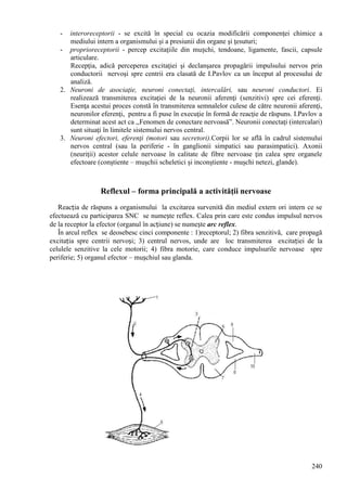 240
- interoreceptorii - se excită în special cu ocazia modificării componenţei chimice a
mediului intern a organismului şi a presiunii din organe şi ţesuturi;
- proprioreceptorii - percep excitaţiile din mușchi, tendoane, ligamente, fascii, capsule
articulare.
Recepţia, adică perceperea excitaţiei şi declanşarea propagării impulsului nervos prin
conductorii nervoşi spre centrii era clasată de I.Pavlov ca un început al procesului de
analiză.
2. Neuroni de asociaţie, neuroni conectaţi, intercalări, sau neuroni conductori. Ei
realizează transmiterea excitaţiei de la neuronii aferenţi (senzitivi) spre cei eferenţi.
Esenţa acestui proces constă în transmiterea semnalelor culese de către neuronii aferenţi,
neuronilor eferenţi, pentru a fi puse în execuţie în formă de reacţie de răspuns. I.Pavlov a
determinat acest act ca ,,Fenomen de conectare nervoasă”. Neuronii conectaţi (intercalari)
sunt situaţi în limitele sistemului nervos central.
3. Neuroni efectori, eferenţi (motori sau secretori).Corpii lor se află în cadrul sistemului
nervos central (sau la periferie - în ganglionii simpatici sau parasimpatici). Axonii
(neuriţii) acestor celule nervoase în calitate de fibre nervoase ţin calea spre organele
efectoare (conştiente – muşchii scheletici şi inconştiente - muşchi netezi, glande).
Reflexul – forma principală a activităţii nervoase
Reacția de răspuns a organismului la excitarea survenită din mediul extern ori intern ce se
efectuează cu participarea SNC se numește reflex. Calea prin care este condus impulsul nervos
de la receptor la efector (organul în acțiune) se numește arc reflex.
În arcul reflex se deosebesc cinci componente : 1)receptorul; 2) fibra senzitivă, care propagă
excitația spre centrii nervoși; 3) centrul nervos, unde are loc transmiterea excitației de la
celulele senzitive la cele motorii; 4) fibra motorie, care conduce impulsurile nervoase spre
periferie; 5) organul efector – mușchiul sau glanda.
 