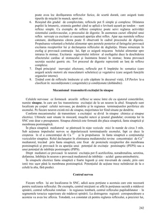 242
poate avea loc desfăşurarea reflexelor fazice, de scurtă durată, care asigură toate
tipurile de mişcări în muncă, sport etc.
6. Reieşind din gradul de complexitate, reflexele pot fi simple şi complexe. Dilatarea
pupilei la întuneric, extensia gambei când se aplică o lovitură uşoară pe tendon – sunt
reflexe simple. Ca exemplu de reflexe complexe poate servi reglarea activităţii
sistemului cardiovascular, a procesului de digestie. În asemenea cazuri sfârşitul unui
reflex serveşte ca excitant ce cauzează apariţia altui reflex. Apar aşa numitele reflexe
catenare, desfăşurarea cărora poate fi observată în cadrul procesului de digestie.
Propulsarea voluntară a bolului alimentar spre peretele posterior al faringelui provoacă
excitarea receptorilor lui şi declanşarea reflexului de deglutiţie. Hrana nimereşte în
esofag şi provoacă contracţia lui, fapt ce asigură mişcarea bolului alimentar spre
intrarea în stomac. Excitarea segmentului inferior al esofagului duce la deschiderea
sfincterului cardiac al stomacului şi înaintarea hranei în stomac; hrana provoacă
secreţia sucului gastric etc. Tot procesul de digestie reprezintă un lanţ de reflexe
complexe.
7. După principiul inervaţiei efectoare, reflexele pot fi împărţite în: somatice (care
asigură actele motorii ale musculaturii scheletice) şi vegetative (care asigură funcţiile
organelor interne).
8. Ţinând cont de reflexele înnăscute şi cele căpătate în decursul vieţii, I.P.Pavlov le-a
clasificat în: necondiţionate ( congenitale) şi condiţionate (dobândite).
Mecanismul transmiterii excitaţiei în sinapse
Celulele nervoase ce formează arcurile reflexe se unesc între ele cu ajutorul conectărilor,
numite sinapse, în care are loc transmiterea excitaţiei de la un neuron la altul. Sinapsele sunt
localizate pe corpul celulei nervoase, pe dendrite şi în regiunea terminaţiunilor periferice ale
axonului. Pe fiecare neuron există mii de sinapse, majoritatea lor fiind situate pe dendrite.
Conform mecanismului de transmitere a excitaţiei se divid în sinapse chimice şi sinapse
electrice. Ultimele sunt situate în miocard, muşchii netezi şi ţesutul glandular; existenţa lor în
SNC este doar o presupunere. Sinapsa chimică este formată din placa sinaptică, fanta sinaptică şi
membrana postsinaptică.
În placa sinaptică mediatorul se păstrează în nişte vezicule mici în număr de circa 3 mln.
Sub acţiunea impulsului nervos se depolarizează terminaţiunile axonului, fapt ce duce la
creşterea în el a concentraţiei de Ca 2+
şi la propulsarea în fanta sinaptică a conţinutului
veziculelor sinaptice. Rolul declanşator în eliminarea mediatorului revine concentraţiei de Ca2+
mediatorul, trecând prin fanta sinaptică, este fixat de proteinele receptorilor din membrana
postsinaptică şi provoacă în ea apariţia unui potenţial de excitaţie postsinaptic (PEPS) sau a
unui potenţial de inhibiţie postsinaptic (PIPS).
Drept mediatori ce provoacă în neuroni excitaţia pot fi acetilcolina, noradrenalina, serotina,
dofamina. Inhibiţia în neuron o provoacă mediatorul de inhibiţie – acidul gama-aminobutiric.
În sinapsele electrice fanta sinaptică e foarte îngustă şi este traversată de canale, prin care
ionii trec uşor până la membrana postsinaptică. Potenţialul de acţiune trece neîntârziat de la o
celulă la alta, fără piedici.
Centrul nervos
Fiecare reflex îşi are localizarea în SNC, adică acea porţiune a acestuia care este necesară
pentru realizarea reflexului. De exemplu, centrul micţiunii se află în porţiunea sacrală a măduvei
spinării, centrul reflexului rotulian – în regiunea lombară, centrul reflexului pupilodilatator – în
segmentele toracice superioare ale măduvei spinării. La distrugerea regiunii corespunzătoare a
acesteia va avea loc aflexia. Totodată, s-a constatat că pentru reglarea reflexului, a preciziei lui,
 