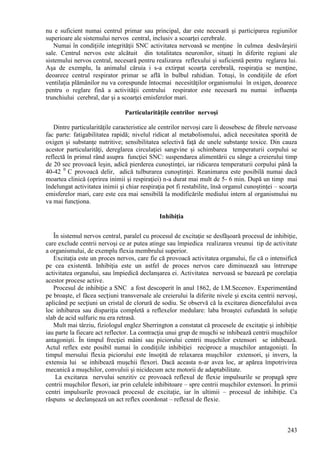 243
nu e suficient numai centrul primar sau principal, dar este necesară şi participarea regiunilor
superioare ale sistemului nervos central, inclusiv a scoarţei cerebrale.
Numai în condiţiile integrităţii SNC activitatea nervoasă se menţine în culmea desăvârşirii
sale. Centrul nervos este alcătuit din totalitatea neuronilor, situaţi în diferite regiuni ale
sistemului nervos central, necesară pentru realizarea reflexului şi suficientă pentru reglarea lui.
Aşa de exemplu, la animalul căruia i s-a extirpat scoarţa cerebrală, respiraţia se menţine,
deoarece centrul respirator primar se află în bulbul rahidian. Totuşi, în condiţiile de efort
ventilaţia plămânilor nu va corespunde întocmai necesităţilor organismului în oxigen, deoarece
pentru o reglare fină a activităţii centrului respirator este necesară nu numai influenţa
trunchiului cerebral, dar şi a scoarţei emisferelor mari.
Particularităţile centrilor nervoşi
Dintre particularităţile caracteristice ale centrilor nervoşi care îi deosebesc de fibrele nervoase
fac parte: fatigabilitatea rapidă; nivelul ridicat al metabolismului, adică necesitatea sporită de
oxigen şi substanţe nutritive; sensibilitatea selectivă faţă de unele substanţe toxice. Din cauza
acestor particularităţi, dereglarea circulaţiei sangvine şi schimbarea temperaturii corpului se
reflectă în primul rând asupra funcţiei SNC: suspendarea alimentării cu sânge a creierului timp
de 20 sec provoacă leşin, adică pierderea cunoştinţei, iar ridicarea temperaturii corpului până la
40-42 0
C provoacă delir, adică tulburarea cunoştinţei. Reanimarea este posibilă numai dacă
moartea clinică (oprirea inimii şi respiraţiei) n-a durat mai mult de 5- 6 min. După un timp mai
îndelungat activitatea inimii şi chiar respiraţia pot fi restabilite, însă organul cunoştinţei – scoarţa
emisferelor mari, care este cea mai sensibilă la modificările mediului intern al organismului nu
va mai funcţiona.
Inhibiţia
În sistemul nervos central, paralel cu procesul de excitaţie se desfăşoară procesul de inhibiţie,
care exclude centrii nervoşi ce ar putea atinge sau împiedica realizarea vreunui tip de activitate
a organismului, de exemplu flexia membrului superior.
Excitaţia este un proces nervos, care fie că provoacă activitatea organului, fie că o intensifică
pe cea existentă. Inhibiţia este un astfel de proces nervos care diminuează sau întrerupe
activitatea organului, sau împiedică declanşarea ei. Activitatea nervoasă se bazează pe corelaţia
acestor procese active.
Procesul de inhibiţie a SNC a fost descoperit în anul 1862, de I.M.Secenov. Experimentând
pe broaşte, el făcea secțiuni transversale ale creierului la diferite nivele şi excita centrii nervoşi,
aplicând pe secţiuni un cristal de clorură de sodiu. Se observă că la excitarea diencefalului avea
loc inhibarea sau dispariţia completă a reflexelor medulare: laba broaştei cufundată în soluţie
slab de acid sulfuric nu era retrasă.
Mult mai târziu, fiziologul englez Sherrington a constatat că procesele de excitaţie şi inhibiţie
iau parte la fiecare act reflector. La contracţia unui grup de muşchi se inhibează centrii muşchilor
antagonişti. În timpul frecţiei mâini sau piciorului centrii muşchilor extensori se inhibează.
Actul reflex este posibil numai în condiţiile inhibiţiei reciproce a muşchilor antagonişti. În
timpul mersului flexia piciorului este însoţită de relaxarea muşchilor extensori, şi invers, la
extensia lui se inhibează muşchii flexori. Dacă aceasta n-ar avea loc, ar apărea împotrivirea
mecanică a muşchilor, convulsii şi nicidecum acte motorii de adaptabilitate.
La excitarea nervului senzitiv ce provoacă reflexul de flexie impulsurile se propagă spre
centrii muşchilor flexori, iar prin celulele inhibitoare – spre centrii muşchilor extensori. În primii
centri impulsurile provoacă procesul de excitaţie, iar în ultimii – procesul de inhibiţie. Ca
răspuns se declanşează un act reflex coordonat – reflexul de flexie.
 