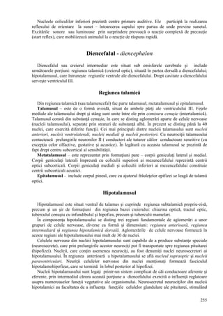 255
Nucleele coliculilor inferiori prezintă centre primare auditive. Ele participă la realizarea
reflexului de orientare la sunet – întoarcerea capului spre partea de unde provine sunetul.
Excitările sonore sau luminoase prin surprindere provoacă o reacţie complexă de precauţie
(start reflex), care mobilizează animalul la o reacţie de răspuns rapidă.
Diencefalul - diencephalon
Diencefalul sau creierul intermediar este situat sub emisferele cerebrale şi include
următoarele porţiuni: regiunea talamică (creierul optic), situată în partea dorsală a diencefalului;
hipotalamusul, care întruneşte regiunile ventrale ale diencefalului. Drept cavitate a diencefalului
serveşte ventriculul III.
Regiunea talamică
Din regiunea talamică (sau talamencefal) fac parte talamusul, metatalamusul şi epitalamusul.
Talamusul – este de o formă ovoidă, situat de ambele părţi ale ventriculului III. Feţele
mediale ale talamusului drept şi stâng sunt unite între ele prin comisura cenuşie (intertalamică).
Talamusul constă din substanţă cenuşie, în care se disting aglomerări aparte de celule nervoase
(nucleii talamusului), separate prin straturi de substanţă albă. În prezent se disting până la 40
nuclei, care exercită diferite funcţii. Cei mai principali dintre nucleii talamusului sunt nucleii
anteriori, nucleii ventrolaterali, nucleii mediali şi nucleii posteriori. Cu neurociţii talamusului
contactează prelungirile neuronilor II ( conductori ale tuturor căilor conductoare senzitive (cu
excepţia celor olfactive, gustative şi acustice). În legătură cu aceasta talamusul se prezintă de
fapt drept centru subcortical al sensibilităţii.
Metatalamusul – este reprezentat prin formaţiuni pare – corpii geniculaţi lateral şi medial.
Corpii geniculaţi laterali împreună cu coliculii superiori ai mezencefalului reprezintă centrii
optici subcorticali. Corpii geniculaţi mediali şi coliculii inferiori ai mezencefalului constituie
centrii subcorticali acustici.
Epitalamusul - include corpul pineal, care cu ajutorul frâuleţelor epifizei se leagă de talamii
optici.
Hipotalamusul
Hipotalamusul este situat ventral de talamus şi cuprinde regiunea subtalamică propriu-zisă,
precum şi un şir de formaţiuni din regiunea bazei creierului: chiazma optică, tractul optic,
tuberculul cenuşiu cu infundibulul şi hipofiza, precum şi tuberculii mamelari.
În componenţa hipotalamusului se disting trei regiuni fundamentale de aglomerări a unor
grupuri de celule nervoase, diverse ca formă şi dimensiuni: regiunea anterioară, regiunea
intermediară şi regiunea hipotalamică dorsală. Aglomerările de celule nervoase formează în
aceste regiuni ale hipotalamusului mai mult de 30 de nuclei.
Celulele nervoase din nucleii hipotalamusului sunt capabile de a produce substanţe speciale
(neurosecrete), care prin prelungirile acestor neurociţi pot fi transportate spre regiunea pituitarei
(hipofizei). Nucleii, care conţin asemenea neurociţi, au fost denumiţi nuclei neurosecretori ai
hipotalamusului. În regiunea anterioară a hipotalamusului se află nucleul supraoptic şi nucleii
paraventriculari. Neuriţii celulelor nervoase din nuclei menţionaţi formează fasciculul
hipotalamohipofizar, care se termină în lobul posterior al hipofizei.
Nucleii hipotalamusului sunt legaţi printr-un sistem complicat de căi conductoare aferente şi
eferente, prin intermediul cărora această porţiune a diencefalului exercită o influenţă reglatoare
asupra numeroaselor funcţii vegetative ale organismului. Neurosecretul neurociţilor din nucleii
hipotalamici au facultatea de a influenţa funcţiile celulelor glandulare ale pituitarei, stimulând
 