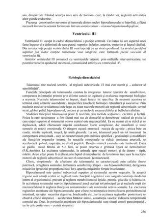 256
sau, dimpotrivă, frânând secreţia unei serii de hormoni care, la rândul lor, reglează activitatea
altor glande endocrine.
Prezenţa conexiunilor nervoase şi humorale dintre nucleii hipotalamusului şi hipofiză, a făcut
necesară întrunirea acestor formaţiuni într-un sistem comun – sistemul hipotalamohipofizar.
Ventriculul III
Ventriculul III ocupă în cadrul diencefalului o poziţie centrală. Cavitatea lui are aspectul unei
fante înguste şi e delimitată de şase pereţi: superior, inferior, anterior, posterior şi lateral (dublu).
Din interior toţi pereţii ventriculului III sunt tapetaţi cu un strat ependimal. La nivelul peretelui
superior pia mater conţine numeroase vase sangvine, care formează plexul vascular al
ventricului III.
Anterior ventriculul III comunică cu ventriculele laterale prin orificiile interventriculare, iar
posterior trece în apeductul creierului, comunicând astfel şi cu ventriculul IV.
Fiziologia diencefalului
Talamusul este nucleul senzitiv al regiunii subcorticale. El mai este numit şi ,, colector al
sensibilităţii”.
Funcţiile principale ale talamusului constau în integrarea tuturor tipurilor de sensibilitate,
compararea informaţiei primite prin diferite canale de legătură şi evaluarea importanţei biologice
a acesteia. Nucleele talamusului se împart, după funcţii în: specifice (la neuronii acestora se
termină căile aferente ascendente), nespecifice (nucleele formaţiei reticulare) şi asociative. Prin
nucleele asociative talamusul este legat cu toate nucleele motorii ale regiunii subcorticale: corpul
striat, globul palid, hipotalamusul, precum şi cu nucleele mezencefalului şi bulbului rahidian.
Studierea funcţiilor talamusului poate fi realizată prin metoda secţionării, excitării şi lezării.
Pisica la care secţionarea a fost făcută mai sus de diencefal se deosebeşte radical de pisica la
care etajul superior al sistemului nervos central este mezencefalul. Ea nu numai că se ridică şi se
deplasează, adică efectuează mişcări coordonate foarte complicate, dar manifestă şi toate
semnele de reacţii emoţionale. O atingere uşoară provoacă reacţia de agresie ; pisica bate cu
coada, mârâie supărată, muşcă, îşi arată ghearele. La om, talamusul joacă un rol însemnat în
comportarea emoţională , care se caracterizează prin mimica specifică , gesticulaţii şi modificări
ale funcţiilor organelor interne. În reacţiile emoţionale se ridică tensiunea arterială, se
accelerează pulsul, respiraţia, se dilată pupilele. Reacţia mimică a omului este înnăscută. Dacă
se gâdilă nasul fătului de 5-6 luni, se poate observa o grimasă tipică de nemulţumire
(P.K.Anohin). La excitarea talamusului, la animale apar reacţii motorii şi de durere – ţipăt,
mârâit. Acest efect poate fi explicat prin faptul că impulsurile de la talamus trec uşor la nucleele
motorii ale regiunii subcorticale cu care el conectează (contactează).
Clinic, simptomele de afecţiune ale talamusului se caracterizează prin cefalee foarte
puternică, dereglarea somnului, tulburarea sensibilităţii (hiper – sau hiposensibilitate), dereglarea
mişcărilor (preciziei proporţionalităţii lor), apariţia mişcărilor forţate involuntare.
Hipotalamusul este centrul subcortical superior al sistemului nervos vegetativ. În această
regiune sunt situaţi centrii ce reglează toate funcţiile vegetative care asigură constanţa mediului
intern al organismului, precum şi reglarea metabolismului lipidic, proteic, glucidic şi hidrosalin.
În activitatea sistemului nervos hipotalamusul joacă acelaşi rol principal ca şi nucleele roşii ale
mezencefalului în reglarea funcţiilor somatomotorii ale sistemului nervos somatic. La excitarea
regiunilor anterioare ale hipotalamusului apar efecte parasimpatice-intensificarea peristaltismului
intestinal, secreţiei sucurilor digestive, bradicardia etc., iar la excitarea regiunilor posterioare se
observă efecte simpatice – accelerarea bătăilor inimii, constricţia vaselor, ridicarea temperaturii
corpului etc. Deci, în porţiunile anterioare ale hipotalamusului sunt situaţi centrii parasimpatici ,
iar în cele posterioare – centrii simpatici.
 