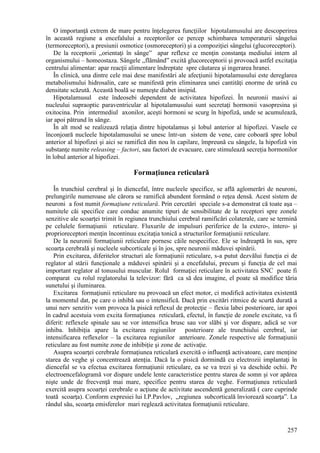 257
O importanţă extrem de mare pentru înţelegerea funcţiilor hipotalamusului are descoperirea
în această regiune a encefalului a receptorilor ce percep schimbarea temperaturii sângelui
(termoreceptori), a presiunii osmotice (osmoreceptori) şi a compoziţiei sângelui (glucoreceptori).
De la receptorii ,,orientaţi în sânge” apar reflexe ce menţin constanţa mediului intern al
organismului – homeostaza. Sângele ,,flămând” excită glucoreceptorii şi provoacă astfel excitaţia
centrului alimentar: apar reacţii alimentare îndreptate spre căutarea şi ingerarea hranei.
În clinică, una dintre cele mai dese manifestări ale afecţiunii hipotalamusului este dereglarea
metabolismului hidrosalin, care se manifestă prin eliminarea unei cantităţi enorme de urină cu
densitate scăzută. Această boală se numeşte diabet insipid.
Hipotalamusul este îndeosebi dependent de activitatea hipofizei. În neuronii masivi ai
nucleului supraoptic paraventricular al hipotalamusului sunt secretaţi hormonii vasopresina şi
oxitocina. Prin intermediul axonilor, aceşti hormoni se scurg în hipofiză, unde se acumulează,
iar apoi pătrund în sânge.
În alt mod se realizează relaţia dintre hipotalamus şi lobul anterior al hipofizei. Vasele ce
înconjoară nucleele hipotalamusului se unesc într-un sistem de vene, care coboară spre lobul
anterior al hipofizei şi aici se ramifică din nou în capilare, împreună cu sângele, la hipofiză vin
substanţe numite releasing – factori, sau factori de evacuare, care stimulează secreţia hormonilor
în lobul anterior al hipofizei.
Formaţiunea reticulară
În trunchiul cerebral şi în diencefal, între nucleele specifice, se află aglomerări de neuroni,
prelungirile numeroase ale cărora se ramifică abundent formând o reţea densă. Acest sistem de
neuroni a fost numit formaţiune reticulară. Prin cercetări speciale s-a demonstrat că toate aşa –
numitele căi specifice care conduc anumite tipuri de sensibilitate de la receptori spre zonele
senzitive ale scoarţei trimit în regiunea trunchiului cerebral ramificări colaterale, care se termină
pe celulele formaţiunii reticulare. Fluxurile de impulsuri periferice de la extero-, intero- şi
proprioreceptori menţin încontinuu excitaţia tonică a structurilor formaţiunii reticulare.
De la neuronii formaţiunii reticulare pornesc căile nespecifice. Ele se îndreaptă în sus, spre
scoarţa cerebrală şi nucleele subcorticale şi în jos, spre neuronii măduvei spinării.
Prin excitarea, diferitelor structuri ale formaţiunii reticulare, s-a putut dezvălui funcţia ei de
reglator al stării funcţionale a măduvei spinării şi a encefalului, precum şi funcţia de cel mai
important reglator al tonusului muscular. Rolul formaţiei reticulare în activitatea SNC poate fi
comparat cu rolul reglatorului la televizor: fără ca să dea imagine, el poate să modifice tăria
sunetului şi iluminarea.
Excitarea formaţiunii reticulare nu provoacă un efect motor, ci modifică activitatea existentă
la momentul dat, pe care o inhibă sau o intensifică. Dacă prin excitări ritmice de scurtă durată a
unui nerv senzitiv vom provoca la pisică reflexul de protecţie – flexia labei posterioare, iar apoi
în cadrul acestuia vom excita formaţiunea reticulară, efectul, în funcţie de zonele excitate, va fi
diferit: reflexele spinale sau se vor intensifica brusc sau vor slăbi şi vor dispare, adică se vor
inhiba. Inhibiţia apare la excitarea regiunilor posterioare ale trunchiului cerebral, iar
intensificarea reflexelor – la excitarea regiunilor anterioare. Zonele respective ale formaţiunii
reticulare au fost numite zone de inhibiţie şi zone de activaţie.
Asupra scoarţei cerebrale formaţiunea reticulară exercită o influenţă activatoare, care menţine
starea de veghe şi concentrează atenţia. Dacă la o pisică dormindă cu electrozii implantaţi în
diencefal se va efectua excitarea formaţiunii reticulare, ea se va trezi şi va deschide ochii. Pe
electroencefalogramă vor dispare undele lente caracteristice pentru starea de somn şi vor apărea
nişte unde de frecvenţă mai mare, specifice pentru starea de veghe. Formaţiunea reticulară
exercită asupra scoarţei cerebrale o acţiune de activitate ascendentă generalizată ( care cuprinde
toată scoarţa). Conform expresiei lui I.P.Pavlov, ,,regiunea subcorticală înviorează scoarţa”. La
rândul său, scoarţa emisferelor mari reglează activitatea formaţiunii reticulare.
 