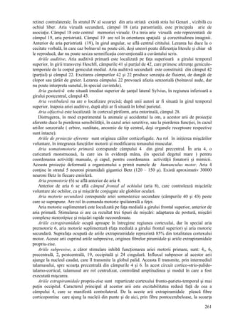 261
retinei contralaterale. În stratul IV al scoarţei din aria striată există stria lui Genari , vizibilă cu
ochiul liber. Aria vizuală secundară, câmpul 18 (aria parastriată), este principala arie de
asociaţie. Câmpul 18 este centrul memoriei vizuale. O a treia arie vizuală este reprezentată de
câmpul 19, aria peristriată. Câmpul 19 are rol în orientarea spaţială şi corectitudinea imaginii.
Anterior de aria peristriată (19), în girul angular, se află centrul cititului. Lezarea lui duce la o
cecitate verbală, în care caz bolnavul nu poate citi, deşi uneori poate diferenţia literele şi chiar să
le reproducă, dar nu poate sesiza semnificaţia convenţională a cuvântului scris.
Ariile auditive. Aria auditivă primară este localizată pe faţa superioară a girului temporal
superior, în girii transverşi Heschll, câmpurile 41 şi parţial de 42, care primesc aferenţe geniculo-
temporale de la corpul geniculat medial. Aria auditivă secundară este constituită din câmpul 42
(parţial) şi câmpul 22. Excitarea câmpurilor 42 şi 22 produce senzaţia de fluierat, de dangăt de
clopot sau ţârâit de greier. Lezarea câmpului 22 provoacă afazia senzorială (bolnavul aude, dar
nu poate interpreta sunetul, în special cuvintele).
Aria gustativă este situată imediat superior de şanţul lateral Sylvius, în regiunea inferioară a
girului postcentral, câmpul 43.
Aria vestibulară nu are o localizare precisă; după unii autori ar fi situată în girul temporal
superior, înapoia ariei auditive, după alţii ar fi situată în lobul parietal.
Aria olfactivă este localizată în cortexul piriform, aria entorinală, câmpul 28.
Distrugerea, în mod experimental la animale şi accidental la om, a acestor arii de proiecţie
aferente duce la pierderea sensibilităţii, în cazul ariei senzitive, sau la pierderea funcţiei, în cazul
ariilor senzoriale ( orbire, surditate, anosmie de tip central, deşi organele receptoare respective
sunt intacte).
Ariile de proiecţie eferente sunt originea căilor corticofugale. Au rol în iniţierea mişcărilor
voluntare, în integrarea funcţiilor motorii şi modificarea tonusului muscular.
Aria somatomotorie primară corespunde câmpului 4 din girul precentral. În aria 4, o
caricatură monstruoasă, la care ies în evidenţă mâna, (în special degetul mare ) pentru
coordonarea activităţi manuale, şi capul, pentru coordonarea activităţii fonatorii şi mimicii.
Aceasta proiecţie deformată a organismului a primit numele de humunculus motor. Aria 4
conţine în stratul 5 neuroni piramidali gigantici Betz (120 – 150 μ). Există aproximativ 30000
neuroni Betz în fiecare emisferă.
Aria premotorie (6) se află anterior de aria 4.
Anterior de aria 6 se află câmpul frontal al ochiului (aria 8), care controlează mişcările
voluntare ale ochilor, ca şi mişcările conjugate ale globilor oculari.
Aria motorie secundară corespunde ariei somestezice secundare (câmpurile 40 şi 43) peste
care se suprapune. Are rol în comanda motorie ipsilaterală a feţei.
Aria motorie suplimentară este localizată pe faţa medială a girului frontal superior, anterior de
aria primară. Stimularea ei are ca rezultat trei tipuri de mişcări: adaptarea de postură, mişcări
complexe stereotipice şi mişcări rapide necoordonate.
Ariile extrapiramidale ocupă aproape în întregime regiunea cortexului, dar în special aria
premotorie 6, aria motorie suplimentară (faţa medială a girului frontal superior) şi aria motorie
secundară. Suprafaţa ocupată de ariile extrapiramidale reprezintă 85% din totalitatea cortexului
motor. Aceste arii cuprind ariile subpresive, originea fibrelor piramidale şi ariile extrapiramidale
propriu-zise.
Ariile subpresive, a căror stimulare inhibă funcţionarea ariei motorii primare, sunt: 4s, 6s
precentrală, 2s postcentrală, 19s occipitală şi 24 cingulară. Influxul subpresor al acestor arii
ajunge la nucleul caudat, care îl transmite la globul palid. Aceasta îl transmite, prin intermediul
talamusului, spre scoarţa precentrală din câmpurile 4 şi 6. În acest circuit cortico-strio-palido-
talamo-cortical, talamusul are rol centralizat, controlând amplitudinea şi modul în care a fost
executată mişcarea.
Ariile extrapiramidale propriu-zise sunt repartizate cortexului fronto-parieto-temporal şi mai
puţin occipital. Caracterul principal al acestor arii este excitabilitatea redusă faţă de cea a
câmpului 4, care se manifestă controlateral. De la aceste arii extrapiramidale pleacă fibre
corticopontine care ajung la nucleii din punte şi de aici, prin fibre pontocerebeloase, la scoarţa
 