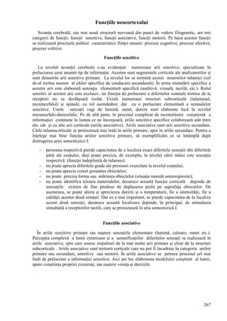 267
Funcţiile neocortexului
Scoarţa cerebrală, cea mai nouă structură nervoasă din punct de vedere filogenetic, are trei
categorii de funcţii: funcţii senzitive, funcţii asociative, funcţii motorii. Pe baza acestor funcţii
se realizează procesele psihice caracteristice fiinţei umane: procese cognitive, procese afective,
procese volitive.
Funcţiile senzitive
La nivelul scoarţei cerebrale s-au evidenţiat numeroase arii senzitive, specializate în
prelucrarea unui anumit tip de informaţie. Acestea sunt segmentele corticale ale analizatorilor şi
sunt denumite arii senzitive primare. La nivelul lor se termină axonii neuronilor talamici (cel
de-al treilea neuron al căilor specifice de conducere ascendentă). În urma stimulării specifice a
acestor arii este elaborată senzaţia elementară specifică (auditivă, vizuală, tactilă, etc.). Rolul
senzitiv al acestor arii este exclusiv, iar funcţia de prelucrare a diferitelor semnale trimise de la
receptori nu se desfăşoară izolat. Există numeroase structuri subcorticale (talamusul,
mezencefalul) şi spinale, cu rol asemănător, dar cu o prelucrare elementară a semnalelor
senzitive. Unele senzaţii vagi de lumină, sunet, durere sunt elaborate încă la nivelul
mezencefalo-diencefalic. Pe de altă parte, în procesul complicat de reconstituire conştientă a
informaţiei conţinute în lumea ce ne înconjoară, ariile senzitive specifice colaborează atât între
ele, cât şi cu alte arii corticale (ariile asociative). Ariile asociative sunt arii senzitive secundare.
Căile talamocorticale se proiectează mai întâi în ariile primare, apoi în ariile secundare. Pentru a
înţelege mai bine funcţia ariilor senzitive primare, să exemplificăm ce se întâmplă după
distrugerea ariei somestezice I:
- persoana respectivă pierde capacitatea de a localiza exact diferitele senzaţii din diferitele
părţi ale corpului, deşi poate preciza, de exemplu, la nivelul cărei mâini este senzaţia
respectivă (funcţie îndeplinită de talamus);
- nu poate aprecia diferitele grade ale presiunii exercitate la nivelul corpului;
- nu poate aprecia corect greutatea obiectelor;
- nu poate preciza forma sau mărimea obiectelor (situaţie numită astereognozie);
- nu poate identifica textura materialelor, deoarece această funcţie corticală depinde de
senzaţiile extrem de fine produse de deplasarea pielii pe suprafaţa obiectelor. De
asemenea, se poate altera şi aprecierea durerii şi a temperaturii, fie a intensităţii, fie a
calităţii acestor două simţuri. Dar ce e mai important, se pierde capacitatea de la localiza
aceste două senzaţii, deoarece această localizare depinde, în principal, de stimularea
simultană a receptorilor tactili, care se proiectează în aria somestezică I.
Funcţiile asociative
În ariile senzitive primare iau naştere senzaţiile elementare (lumină, culoare, sunet etc.).
Percepţia complexă a lumii exterioare şi a semnificaţiilor diferitelor senzaţii se realizează în
ariile asociative, spre care sosesc impulsuri de la mai multe arii primare şi chiar de la structuri
subcorticale . Ariile asociative sunt teritorii corticale care nu pot fi încadrate în categoria ariilor
primare sau secundare, senzitive sau motorii. În ariile asociative se petrece procesul cel mai
înalt de prelucrare a informaţiei senzitive. Aici are loc elaborarea modelului conştient al lumii,
apare conştiinţa propriei existenţe, iau naştere voinţa şi deciziile.
 