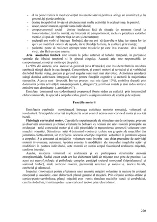 270
- el nu poate realiza în mod secvenţial mai multe sarcini pentru a atinge un anumit ţel şi, în
general,îşi pierde ambiţia;
- devine incapabil să înveţe să efectueze mai multe activităţi în acelaşi timp, în paralel;
- scade, uneori marcat, agresivitatea individului;
- comportamentul social devine inadecvat faţă de situaţia de moment (vesel la
înmormântare, trist la nuntă), are bizarerii de comportament, inclusiv pierderea valorilor
morale şi lipsă de reţinere faţă de sex şi excremente;
- pacienţii pot vorbi şi înţelege limbajul, dar nu pot să dezvolte o idee, iar starea lor de
spirit se modifică extrem de repede, da le blândeţe la furie, la exaltare şi la tristeţe;
- pacientul poate să realizeze aproape toate mişcările pe care le-a executat de-a lungul
vieţii, dar fără un scop anume.
Aria asociativă limbică este situată la polul anterior al lobului temporal, în porţiunile
ventrale ale lobului temporal şi în girusul cingulat. Această arie este responsabilă de
comportament, emoţii şi motivaţie (impuls).
La 90% din oameni, aria asociativă generală (aria Wernicke) este mai dezvoltată în emisfera
cerebrală stângă decât în cea dreaptă. Concomitent, şi centrii motori ai scrisului şi ai vorbitului
din lobul frontal stâng, precum şi girusul angular sunt mult mai dezvoltaţi. Activitatea emisferei
stângi domină activitatea întregului creier pentru funcţiile cognitive şi motorii la majoritatea
oamenilor. Aceştia sunt dreptacii. Într-un procent mai mic (cam 10%), emisfera dreaptă este
dominantă pentru activităţile sus-menţionate (,,stângacii”), şi într-un număr şi mai redus ambele
emisfere sunt dominante (,,ambidextrii”) .
Emisfera dominantă sau codominantă cooperează foarte strâns cu cealaltă prin intermediul
căilor comisurale, în special a corpului calos, pentru a asigura unitatea de vederi şi de acţiune.
Funcţiile motorii
Emisferele cerebrale coordonează întreaga activitate motorie somatică, voluntară şi
involuntară. Principalele structuri implicate în acest control nervos sunt cortexul motor şi nucleii
bazali.
Fiziologia cortexului motor. Cercetările experimentale de stimulare sau de extirpare, precum
şi observaţii anatomice şi clinice efectuate la bolnavii cu leziuni ale ariei motorii principale au
evidenţiat rolul cortexului motor şi al căii piramidale în transmiterea comenzii voluntare spre
muşchii somatici. Stimularea ariei 4 determină contracţii izolate sau grupate ale muşchilor din
jumătatea contralaterală, iar extirparea acesteia aboleşte mişcările voluntare în jumătatea opusă
a corpului. S-a constatat că mişcările voluntare sunt însoţite sau chiar precedate de activităţi
motorii involuntare, automate. Acestea constau în modificări ale tonusului muşchilor activi şi
modificări în postura individului, acte motorii ce susţin corpul favorizând realizarea mişcării,
conform intenţiei.
Aşadar, mişcarea voluntară se realizează şi cu participarea structurilor motorii
extrapiramidale. Sediul exact unde are loc elaborarea ideii de mişcare este greu de precizat. La
acest act neurofiziologic şi psihologic complex participă creierul emoţional (hipotalamusul şi
sistemul limbic), ariile corticale motorii, premotorii senzitive şi asociative, nucleii bazali,
cerebelul şi talamusul.
Impulsul (motivaţia) pentru efectuarea unei anumite mişcări voluntare ia naştere în creierul
emoţional şi asociativ, care elaborează planul general al mişcării. Prin circuite cortico-striate şi
cortico-ponto-cerebeloase, planul mişcării este remis simultan nucleilor bazali şi cerebelului,
care la rândul lor, trimit impulsuri spre cortexul motor prin releu talamic.
 
