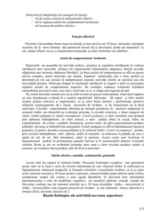 273
Palecortexul îndeplineşte trei categorii de funcţii:
- rol de centru cortical al analizatorului olfactiv;
- rol în reglarea actelor de comportament instinctual;
- rol în procesele psihice afective.
Funcţia olfactivă
Prezintă o însemnătate foarte mare la animale şi mai mică la om. Pe baza mirosului, animalele
recunosc de la mare distanţă atât partenerul sexual cât şi adversarul, prada sau duşmanul. La
om, simţul olfactiv are şi o componentă emoţională, cu efect stimulator sau inhibitor.
Actele de comportament instinctiv
Reprezintă un ansamblu de activităţi psihice, somatice şi vegetative desfăşurate în vederea
satisfacerii unor necesităţi primare ale organismului (alimentarea, adaptarea, funcţia sexuală,
stăpânirea unui teritoriu, obţinerea libertăţii). La baza actelor de comportament se află un proces
nervos complex, numit motivaţie sau impuls. Impulsul (motivaţia) este o stare psihică ce
determină pe om sau animal să îndeplinească anumite activităţi menite să satisfacă una din
necesităţile primare. Motivaţia dispare în momentul satisfacerii şi reapare o dată cu necesitatea
repetării actului de comportament respectiv. De exemplu, scăderea volumului lichidelor
extracelulare provoacă setea, care este o motivaţie ce se va stinge prin ingestia de apă.
Nu există activitate umană care să nu aibă la bază un proces motivaţional, chiar dacă legătura
nu este întotdeauna evidentă la o analiză superficială. Motivaţia dă suport şi tărie actelor
noastre psihice (afective şi intelectuale), ca şi celor fizice motorii ( performanţa sportivă,
măiestria meşteşugarului etc.). Însuşi procesele de învăţare şi de memorizare au la bază
motivaţia. Cercetări experimentale efectuate pe animale purtătoare de electrozi implantaţi în
sistemul limbic sau diencefal au evidenţiat prezenţa, la nivelul creierului, a doua categorii de
centri: centrii pedepsei şi centrii recompensei. Centrii pedepsei, a căror stimulare este produsă
prin apăsarea întâmplătoare, de către animal, a unei pedale aflate în cuşcă, induc un
comportament de evitare a pedalei. Stimularea acestor centri de către experimentator produce
tulburări nervoase şi îmbolnăvirea animalului. Centrii pedepsei se află în hipotalamusul lateral şi
posterior, în partea dorsală a mezencefalului şi în cortexul limbic. Centrii recompensei produc,
prin excitare întâmplătoare, stări plăcute, astfel că animalul se reîntoarce la pedală, pe care o
apasă de mii de ori, fără întrerupere, până la epuizare. Aceşti centri sunt localizaţi în
hipotalamusul medial, în profunzimea şanţului Sylvius şi în mezencefalul anterior. Cercetări
similare făcute la om au evidenţiat existenţa unor zone a căror excitare produce sedare şi
relaxare, iar excitarea altora produce stări de frică şi anxietate.
Stările afective, emoţiile, sentimentele, pasiunile
Aceste stări iau naştere în sistemul limbic. Procesele fiziologice complexe care generează
aceste stări au la bază o serie de circuite funcţionale pe care sistemul limbic le realizează cu
hipotalamusul, talamusul nespecific şi formaţia reticulară a trunchiului cerebral, ca şi cu toate
ariile corticale asociative. Pe baza acestor conexiuni, sistemul limbic poate elabora unele reflexe
condiţionate simple (de evitare a unor agenţi dăunători). El provoacă prin intermediul
hipotalamusului o serie de modificări vegetative ale emoţiilor (paloare, roşeaţă, variaţii ale
frecvenţei cardiace sau ale tensiunii arteriale etc.). Pe baza circuitelor limbo - neocorticale şi
limbo - mezencefalice este asigurat procesul de învăţare şi este elaborată trăirea subiectivă a
emoţiei (frică, anxietate, bucurie etc.)
Bazele fiziologice ale activităţii nervoase superioare
 