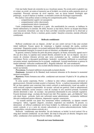 274
Cele mai înalte funcţii ale creierului nu au o localizare anume. Nu există centri ai gândirii sau
ai voinţei, nu există un centru al memoriei sau al învăţării, nu există un sediu anatomic precis al
conştiinţei. Procesele nervoase de nivel superior, care au trecut hotarul fiziologiei spre
psihologie, nu pot fi înţelese şi studiate cu metodele curente ale fiziologiei experimentale.
Din analiza vieţii psihice umane se disting trei compartimente psiho - fiziologice:
- compartimentul cognitiv (al cunoaşterii);
- compartimentul volitiv (decizional);
- compartimentul afectiv (emoţional).
Unele compartimente, împreună cu o parte din manifestările lor concrete, se întâlnesc în
formă rudimentară şi la animale. De altfel, Secenov şi mai târziu, Pavlov au început descifrarea
unor mecanisme elementare care stau la baza activităţii creierului pornind de la observaţii şi
experienţe pe animale. Pavlov a instituit, pentru studiul funcţiilor creierului, metoda reflexelor
condiţionate.
Reflexele condiţionate
Reflexul condiţionat este un răspuns ,,învăţa” pe care centrii nervoşi îl dau unui excitant
iniţial indiferent. Fiecare specie de vieţuitoare a împărţit excitanţii din mediu, conform
experienţei filogenetice proprii, în excitanţi indiferenţi (fără importanţă biologică) şi absoluţi (cu
mare însemnătate biologică, în sensul că sunt ori folositori, ori dăunători speciei).
În general, sunetul şi lumina fac parte din prima categorie, iar hrana, mirosurile, agenţii nocivi
din cea de-a doua. La apariţia unui semnal absolut, animalul nu dă nici un răspuns sau are o
reacţie de orientare (întoarce privirea spre sursa excitantului sau îşi continuă indiferent
activitatea). Pavlov a descoperit posibilitatea încărcării excitanţilor indiferenţi cu semnificaţii
noi pentru animal, transformarea lor în excitanţi condiţionali. Această transformare se petrece în
timpul elaborării reflexului condiţionat (RC) . Regulile elaborării RC sunt următoarele:
Asocierea. La administrarea unu excitant absolut (hrana) să se asocieze un excitant indiferent
(sunet sau lumină).
Precesiunea. Excitantul indiferent să preceadă excitantul absolut.
Dominanta. Animalul să fie flămând, încât instinctul alimentar să fie dominat în momentul
asocierii excitanţilor.
Repetarea. Pentru formarea unu reflex condiţionat sunt necesare 10 până la 30 de şedinţe de
elaborare.
În urma acestor experienţe, Pavlov a obţinut la câini reflexe condiţionate, salivatorii şi
gastrosecretorii, folosind excitanţi acustici şi luminoşi. Pavlov a explicat mecanismul elaborării
RC pe baza apariţiei unor conexiuni între centrii corticali ai analizatorului vizual sau auditiv şi
ariile corticale vegetative responsabile de secreţia salivară sau gastrică. Când se administrează
excitantul indiferent, acesta creează o zonă de excitaţie în aria senzitivă primară. Excitantul
absolut determină o stare de excitaţie mai puternică (dominantă) în aria corticală vegetativă.
Focarul dominant atrage excitaţia din focarul mai slab. Prin repetare, apar ,,căi bătătorite” între
cele două focare corticale, încât este suficientă numai administrarea excitantului indiferent
(devenit condiţional) pentru obţinerea răspunsului vegetativ caracteristic.
Cu această metodă s-au putut fixa numeroase reflexe condiţionale, cu răspuns somatic
(retragerea labei), vegetativ (digestiv, circulator, respirator) sau metabolic. În prezent, s-a
demonstrat că reflexul condiţionat stă la baza învăţării. La elaborarea sa participă nu numai
centrii corticali, ci şi o serie de circuite subcorticale şi cortico-subcorticale(circuite limbo-
mezencefalice, reticulo-talamo-corticale etc.)
Reflexele condiţionate, spre deosebire de cele înnăscute, se închid la nivel cortical. Ele se
sting dacă stimulul condiţional nu este întărit din timp în timp prin cel absolut. Stingerea unui
reflex condiţionat a fost numită de Pavlov inhibiţie corticală.
Procesele nervoase fundamentale
 