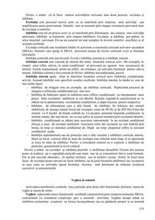 275
Pavlov a arătat că la baza tuturor activităţilor nervoase stau două procese: excitaţia şi
inhibiţia.
Excitaţia este procesul nervos activ ce se manifestă prin iniţierea unei activităţi sau
amplificarea uneia preexistente. Stimulii care se transmit prin sinapse excitatorii provoacă stare
de excitaţie a centrilor.
Inhibiţia este tot un proces activ ce se manifestă prin diminuarea sau sistarea unei activităţi
anterioare. Inhibiţia se transmite prin sinapse inhibitorii. Excitaţia şi inhibiţia pot apărea în
orice structură nervoasă. Ele au un caracter tot mai complex la nivelul centrilor encefalici şi al
scoarţei cerebrale.
Excitaţia corticală este rezultatul intrării în activitate a sistemului reticulat activator ascendent
(SRAA). Stimulii care ajung în SRAA provoacă reacţia de trezire corticală (vezi şi formaţia
reticulară).
Inhibiţia corticală este mai diversă. Există o inhibiţie externă şi o inhibiţie internă.
Inhibiţia externă este cauzată de stimuli din afara focarului cortical activ. De exemplu, în
timpul unui reflex salivar, la sunet condițional se provoacă un zgomot nou, necunoscut de
animal. Acesta reacționează printr-un reflex de orientare, iar salivația încetează pentru câteva
minute. Inhibiția externă a fost numită de Pavlov inhibiție necondiționată, pasivă.
Inhibiția internă apare chiar în interiorul focarului cortical activ (inhibiție condiționată,
activă). Această inhibiție este specifică scoarței cerebrale. Inhibiția internă, la rândul ei, este de
mai multe tipuri:
- Inhibiția de stingere este un exemplu de inhibiție corticală. Reprezintă procesul de
stingere a reflexului condiționat(vezi mai sus).
- Inhibiția de întârziere apare la stabilirea unor reflexe condiționate cu interpunerea unor
pauze între excitantul indiferent și cel absolut. Reacția vegetativă caracteristică se va
obține nu la administrarea excitantului condiționat, ci după trecerea pauzei respective.
- Inhibiția de diferențiere este o altă formă de inhibiție. Se folosesc doi stimuli
indiferenți de aceeași natură fizică (de exemplu, sunet de 80 Hz și de 820 Hz).Unul din
stimuli va fi însoțit de hrană, celălalt nu. La început, animalul răspunde condiționat la
ambele sunete, dar mai târziu nu va mai saliva la sunetul neîntărit prin excitantul absolut.
- Inhibiția condiționată se obține prin asocierea intermitentă la un excitant condițional
eficace a unui alt excitant indiferent. Asocierea celor doi excitanți nu este întărită prin
hrană, în timp ce stimulul condițional da. După un timp ,răspunsul reflex la stimulul
condițional scade.
- Inhibiția supraliminară sau de protecție este o altă variantă a inhibiției corticale interne.
Dacă un focar cortical aflat în stare de excitație este solicitat mult timp, el se epuizează
și trece în stare de inhibiție. Pavlov a considerat somnul ca o expresie a inhibiției de
protecție generalizată la nivel cortical.
Pavlov a arătat că excitația și inhibiția prezintă o mobilitate deosebită. Fiecare din acestea
poate să iradieze pe o suprafață corticală mai mare sau să se concentreze într-o zonă limitată.
Ele se pot succeda alternativ, în același teritoriu sau în teritorii vecine. Astfel, în locul unui
focar de excitație poate surveni un focar inhibitor, iar în jurul focarelor inhibitorii sau excitatorii
se nasc zone cu activitate opusă focarului. Acestea sunt fenomene de inducție reciprocă
succesivă și concomitentă.
Veghea și somnul
Activitatea emisferelor cerebrale trece periodic prin două stări funcționale distincte: starea de
veghe și starea de somn.
Veghea reprezintă starea funcțională cerebrală caracteristică prin creșterea tonusului SRAA,
concomitent cu orientarea conștiinţei spre o anumită activitate. Veghea începe odată cu
stabilirea contactului conștient cu lumea înconjurătoare sau cu gândurile proprii și se termină
 