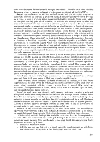 276
când acesta încetează. Alternativa stării de veghe este somnul. Comutarea de la starea de somn
la starea de veghe și invers se realizează prin stimularea sau, dimpotrivă, inhibiția SRAA.
Somnul reprezintă o stare de activitate cerebrală caracterizată prin întreruperea temporară a
contactului conștient cu interiorul și exteriorul nostru. Somnul are caracter reversibil. Trecerea
de la veghe la somn și invers se face cu mare ușurință, în câteva secunde. Ritmul somn - veghe
se suprapune (parțial) peste ciclul noapte-zi; de aceea se mai numește ritm circadian sau
nictemeral. Bioritmul circadian s-a format în istoria filogenetică a speciilor. El are mecanisme
endogene de producere, dar este puternic influențat de stimuli exogeni. În funcţie de adaptarea
la mediu, coincidența somn-noapte, respectiv veghe–zi, este inversată la unele specii (gândaci,
unele păsări și mamifere). Un rol important în reglarea acestui bioritm îl au diencefalul și
formația reticulară. Leziuni la nivelul hipotalamusului sau întreruperea căilor reticulo-corticale
determină somn continuu (boala somnului). Durata somnului variază în funcție de vârstă, fiind
de 20 ore la sugar, 10 ore la tineri și 7 ore la vârstnici. În timpul somnului se produce, de regulă,
o diminuare a funcțiilor vegetative (respirația, circulația, digestie) și metabolice (scad
energogeneza și consumul de oxigen). Astfel, scade frecvența respirațiilor și debitul ventilator.
De asemenea, se produce bradicardie și scad debitul cardiac și tensiunea arterială. Funcția
apăratului urinar se reduce. Activitatea respiratorie și motorie a tubului digestiv diminuă și chiar
încetează. În somn se produce și modificări somatice: diminuă tonusul muscular, iar activitatea
aparatului locomotor încetează.
Mecanismele producerii somnului sunt pasive și active. Somnul pasiv poate fi indus prin
crearea unor condiții speciale de ambianță (liniște, întuneric, stimuli monotoni), concomitent cu
adaptarea unor posturi ale corpului care să permită reducerea la maximum a aferențelor
somestezice și vizuale (poziție culcată, ochi închiși). Somnul activ se datorează, așa cum a
presupus Pavlov, unor procese de inhibiție generalizată la nivel cortical. El se produce atât ca
urmare a diminuării influenței SRAA, cât și prin acțiunea unor sisteme subcorticale inhibitorii
(nucleii rafeului din bulb și punte, nucleul tractului solitar, unele regiuni din hipotalamus și
talamus), și prin secreția unor mediatori chimici care induc somnul (serotonina în principal, dar
și alte substanțe identificate în sânge și în țesutul neuronal al trunchiului cerebral).
Somnul poate fi indus artificial prin administrarea unor droguri (somnifere, anestezice
generale). Acest tip de somn nu este la fel de ușor reversibil ca cel fiziologic.
Starea de somn nu este omogenă. Există mai multe stadii ale somnului, de la somn foarte
superficial până la somn extrem de profund, şi majoritatea cercetărilor descriu două tipuri de
somn, având caracteristici diferite: somnul cu unde lente şi somnul REM (rapid eye
movements). În timpul somnului de noapte, fiecare individ trece prin cele două tipuri de somn,
care se succed alternativ de mai multe ori.
Somnul cu unde lente este denumit astfel deoarece activitatea electrică a creierului
(înregistrată pe electroencefalogramă) se caracterizează prin prezenţa undelor cerebrale foarte
lente. Cea mai mare parte a somnului de noapte este de acest tip , care este în acelaşi timp adânc,
odihnitor. În timpul somnului cu unde lente funcţiile vegetative diminuă foarte mult (după cum
am arătat anterior); deşi individul visează, la trezire nu ţine minte visele din această perioadă.
Aceasta se întâmplă deoarece în timpul somnului cu unde lente nu are loc consolidarea în
memorie a viselor, motiv pentru care este denumit şi somn fără vise.
Somnul REM este denumit şi somn paradoxal, sau somn desincronizat. Este somnul în care
apar visele pe care individul la ţine minte la trezire. Somnul REM durează între 5 şi 30 minute,
se succede la intervale de aproximativ 90 de minute de somn cu unde lente şi reprezintă cam
25 % din totalul somnului fiziologic. Dacă individul este extrem de obosit, durata episoadelor
de somn REM este foarte scurtă, sau acestea pot chiar lipsi. Pe măsură ce individul este mai
odihnit, perioadele de somn REM sunt din ce în ce mai lungi. Există câteva caracteristici foarte
importante ale acestui tip de somn:
- se asociază de obicei cu visele;
- individul este mai greu de trezit prin stimuli externi în timpul somnului cu unde lente,
deşi dimineaţa trezirea spontană se face în timpul perioadei de somn REM;
 
